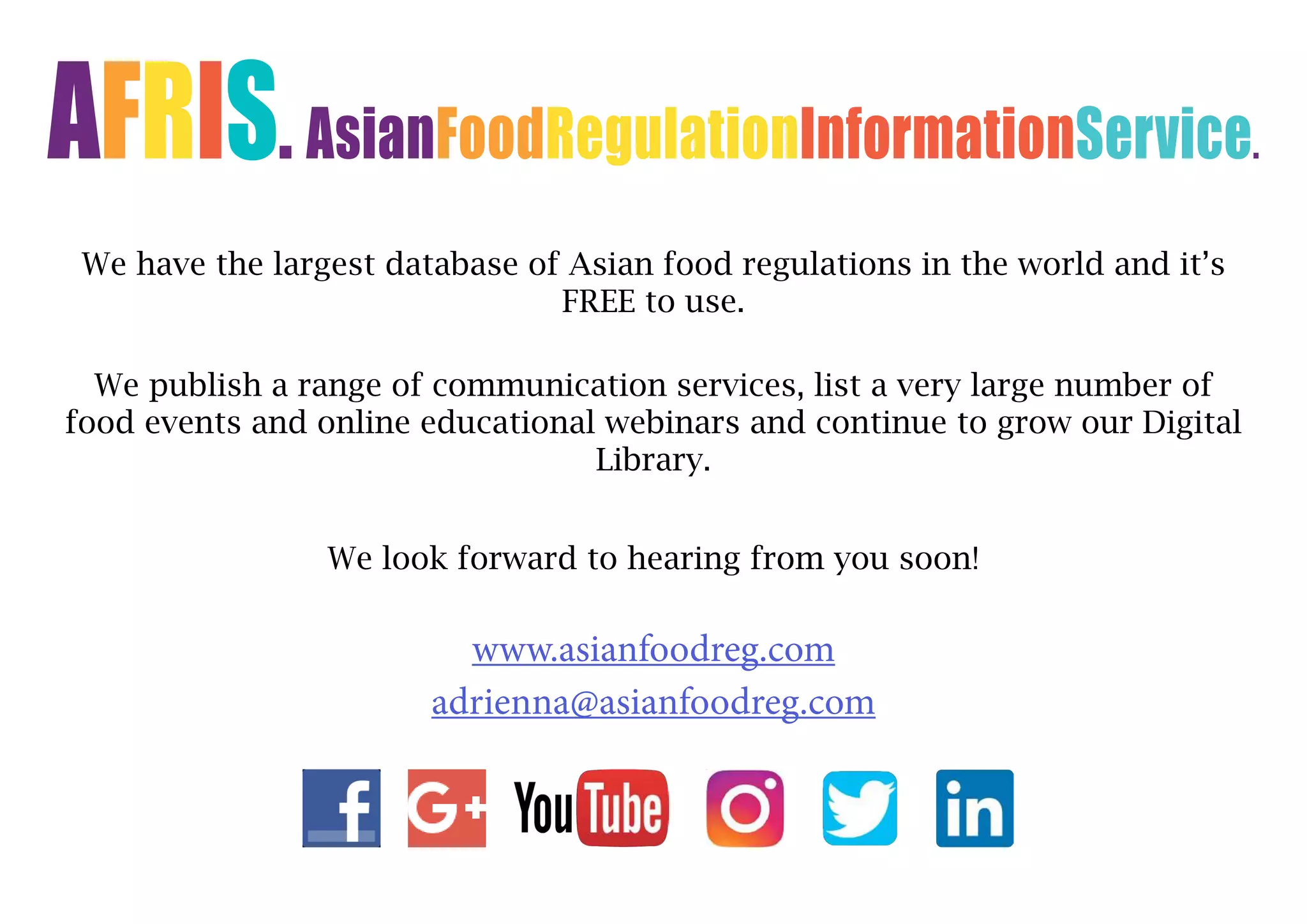 AFRIS. AsianFoodRegulationInformationService.
We have the largest database of Asian food regulations in the world and it’s
FREE to use.
We publish a range of communication services, list a very large number of
food events and online educational webinars and continue to grow our Digital
Library.
We look forward to hearing from you soon!
www.asianfoodreg.com
adrienna@asianfoodreg.com
 