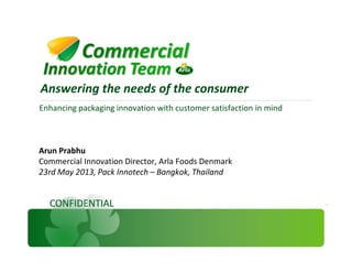 Enhancing packaging innovation with customer satisfaction in mind
Answering the needs of the consumer
CONFIDENTIAL
Arun Prabhu
Commercial Innovation Director, Arla Foods Denmark
23rd May 2013, Pack Innotech – Bangkok, Thailand
 