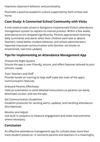 Improves classroom behavior and punctuality.
Promotes a positive academic culture supported by both school and
home.
Case Study: A Connected School Community with Visitu
A mid-sized private school in Bangalore implemented Visitu’s attendance
management system to replace its manual process. Within a few weeks,
attendance errors dropped significantly. Parents appreciated receiving
daily summaries and alerts when their children were late or absent.
Teachers noted better student behavior, and school administrators
reported improved communication with families—all thanks to
streamlined, real-time updates.
Tips for Implementing an Attendance Management App
Choose the Right System
Ensure the app is user-friendly, secure, and offers features tailored to your
school’s needs.
Train Teachers and Staff
Provide hands-on training to help staff make the most of the app’s
communication features.
Onboard Parents Effectively
Hold an orientation or send detailed instructions so parents can easily
download, access, and use the app.
Set Communication Guidelines
Establish protocols for sending alerts, updates, and handling attendance
discrepancies.
Monitor and Adjust
Use built-in analytics to measure engagement and make improvements
where necessary.
Conclusion
An effective attendance management app for schools does more than
track student presence—it connects parents and teachers in a meaningful,
 