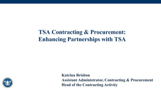 TSA Contracting & Procurement:
Enhancing Partnerships with TSA
Katrina Brisbon
Assistant Administrator, Contracting & Procurement
Head of the Contracting Activity
 