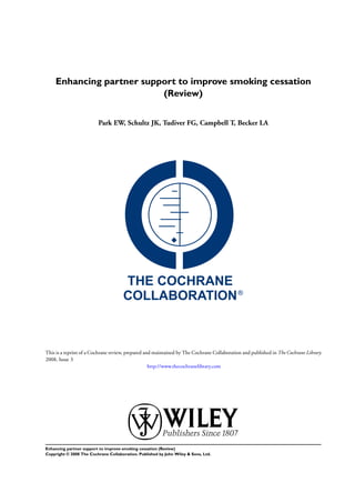 Enhancing partner support to improve smoking cessation
(Review)
Park EW, Schultz JK, Tudiver FG, Campbell T, Becker LA
This is a reprint of a Cochrane review, prepared and maintained by The Cochrane Collaboration and published in The Cochrane Library
2008, Issue 3
http://www.thecochranelibrary.com
Enhancing partner support to improve smoking cessation (Review)
Copyright © 2008 The Cochrane Collaboration. Published by John Wiley & Sons, Ltd.
 