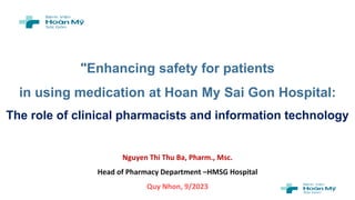 "Enhancing safety for patients
in using medication at Hoan My Sai Gon Hospital:
The role of clinical pharmacists and information technology
Nguyen Thi Thu Ba, Pharm., Msc.
Head of Pharmacy Department –HMSG Hospital
Quy Nhon, 9/2023
 