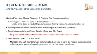 CUSTOMER SERVICE ROADMAP
DML’s Enhanced Patron Experience Committee
Guiding Principles: Mission Statement & Strategic Plan (outcomes are key)
• Adopting profession-wide trend of decentralized service:
- smaller service desks (in new buildings), increased use of roving, meeting the patrons where they are
• Shifting from transactions to interactions; Becoming proactive instead of reactive
• Developing adaptable staff roles: Greeter, Guide, Ask Me, Rover
– Requires collaboration of information services and circulation services staff
• The Roadmap is NOT one size fits all!
– Managers and staff members must communicate about how to cover the roles at each location in
order to provide outstanding customer service for the best patron experience
 