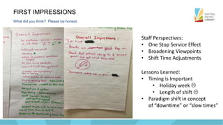 FIRST IMPRESSIONS
What did you think? Please be honest.
Staff Perspectives:
• One Stop Service Effect
• Broadening Viewpoints
• Shift Time Adjustments
Lessons Learned:
• Timing is Important
• Holiday week 
• Length of shift 
• Paradigm shift in concept
of “downtime” or “slow times”
 