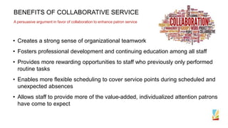BENEFITS OF COLLABORATIVE SERVICE
A persuasive argument in favor of collaboration to enhance patron service
• Creates a strong sense of organizational teamwork
• Fosters professional development and continuing education among all staff
• Provides more rewarding opportunities to staff who previously only performed
routine tasks
• Enables more flexible scheduling to cover service points during scheduled and
unexpected absences
• Allows staff to provide more of the value-added, individualized attention patrons
have come to expect
 