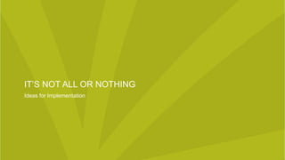 IT’S NOT ALL OR NOTHING
Ideas for Implementation
 