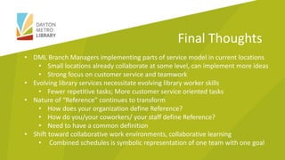 • DML Branch Managers implementing parts of service model in current locations
• Small locations already collaborate at some level, can implement more ideas
• Strong focus on customer service and teamwork
• Evolving library services necessitate evolving library worker skills
• Fewer repetitive tasks; More customer service oriented tasks
• Nature of “Reference” continues to transform
• How does your organization define Reference?
• How do you/your coworkers/ your staff define Reference?
• Need to have a common definition
• Shift toward collaborative work environments, collaborative learning
• Combined schedules is symbolic representation of one team with one goal
Final Thoughts
 