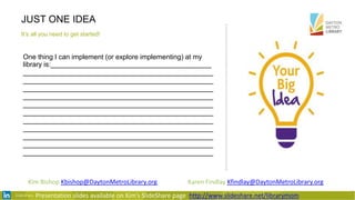 JUST ONE IDEA
It’s all you need to get started!
One thing I can implement (or explore implementing) at my
library is:__________________________________________
______________________________________________
______________________________________________
______________________________________________
______________________________________________
______________________________________________
______________________________________________
______________________________________________
______________________________________________
______________________________________________
______________________________________________
______________________________________________
Presentation slides available on Kim’s SlideShare page http://www.slideshare.net/librarymom
Kim Bishop Kbishop@DaytonMetroLibrary.org Karen Findlay Kfindlay@DaytonMetroLibrary.org
 
