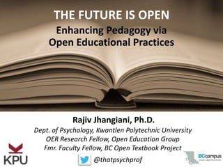 Dept. of Psychology, Kwantlen Polytechnic University
OER Research Fellow, Open Education Group
Fmr. Faculty Fellow, BC Open Textbook Project
Rajiv Jhangiani, Ph.D.
Enhancing Pedagogy via
Open Educational Practices
THE FUTURE IS OPEN
@thatpsychprof
 