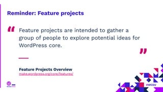 Reminder: Feature projects
Feature projects are intended to gather a
group of people to explore potential ideas for
WordPress core.
“
”
Feature Projects Overview
make.wordpress.org/core/features/
 