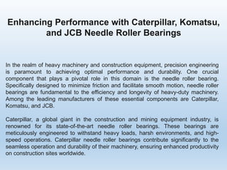 Enhancing Performance with Caterpillar, Komatsu,
and JCB Needle Roller Bearings
In the realm of heavy machinery and construction equipment, precision engineering
is paramount to achieving optimal performance and durability. One crucial
component that plays a pivotal role in this domain is the needle roller bearing.
Specifically designed to minimize friction and facilitate smooth motion, needle roller
bearings are fundamental to the efficiency and longevity of heavy-duty machinery.
Among the leading manufacturers of these essential components are Caterpillar,
Komatsu, and JCB.
Caterpillar, a global giant in the construction and mining equipment industry, is
renowned for its state-of-the-art needle roller bearings. These bearings are
meticulously engineered to withstand heavy loads, harsh environments, and high-
speed operations. Caterpillar needle roller bearings contribute significantly to the
seamless operation and durability of their machinery, ensuring enhanced productivity
on construction sites worldwide.
 