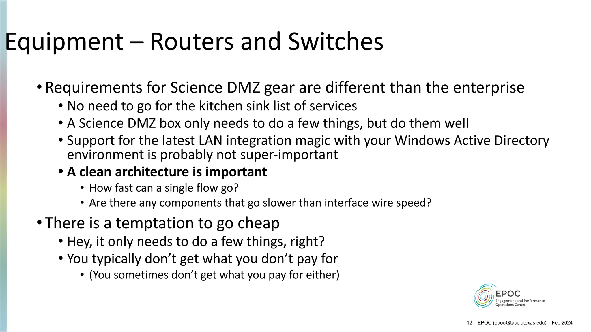 Equipment – Routers and Switches
•Requirements for Science DMZ gear are different than the enterprise
• No need to go for the kitchen sink list of services
• A Science DMZ box only needs to do a few things, but do them well
• Support for the latest LAN integration magic with your Windows Active Directory
environment is probably not super-important
• A clean architecture is important
• How fast can a single flow go?
• Are there any components that go slower than interface wire speed?
•There is a temptation to go cheap
• Hey, it only needs to do a few things, right?
• You typically don’t get what you don’t pay for
• (You sometimes don’t get what you pay for either)
12 – EPOC (epoc@tacc.utexas.edu) – Feb 2024
 