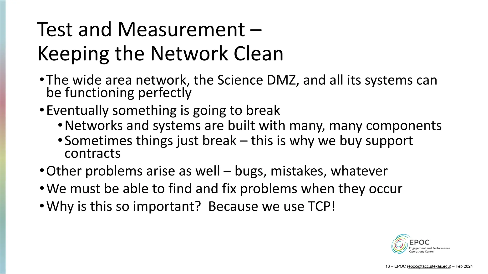 Test and Measurement –
Keeping the Network Clean
•The wide area network, the Science DMZ, and all its systems can
be functioning perfectly
•Eventually something is going to break
•Networks and systems are built with many, many components
•Sometimes things just break – this is why we buy support
contracts
•Other problems arise as well – bugs, mistakes, whatever
•We must be able to find and fix problems when they occur
•Why is this so important? Because we use TCP!
13 – EPOC (epoc@tacc.utexas.edu) – Feb 2024
 