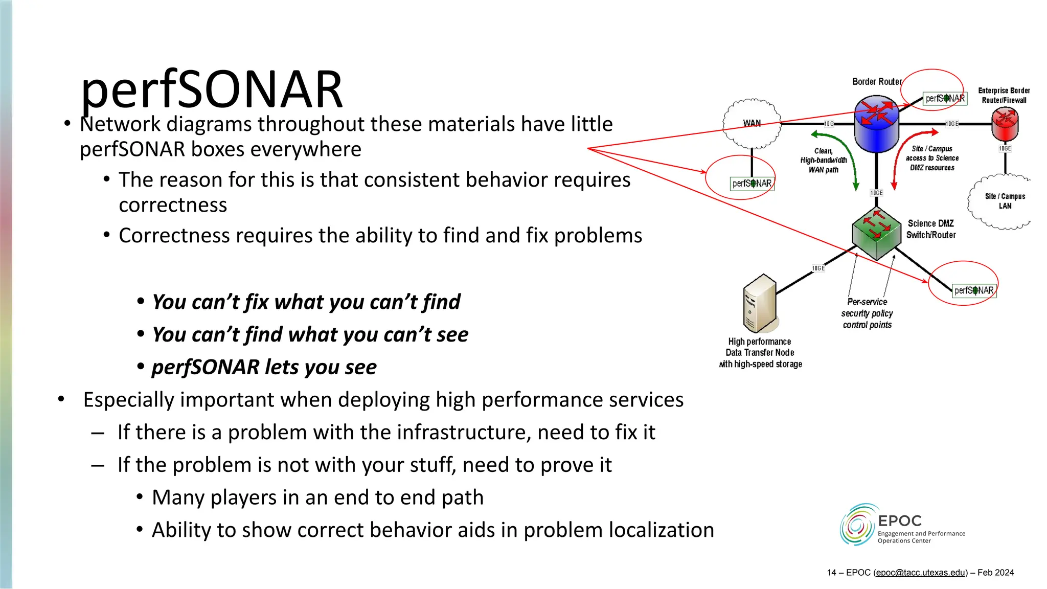 perfSONAR
• Network diagrams throughout these materials have little
perfSONAR boxes everywhere
• The reason for this is that consistent behavior requires
correctness
• Correctness requires the ability to find and fix problems
• You can’t fix what you can’t find
• You can’t find what you can’t see
• perfSONAR lets you see
• Especially important when deploying high performance services
– If there is a problem with the infrastructure, need to fix it
– If the problem is not with your stuff, need to prove it
• Many players in an end to end path
• Ability to show correct behavior aids in problem localization
14 – EPOC (epoc@tacc.utexas.edu) – Feb 2024
 