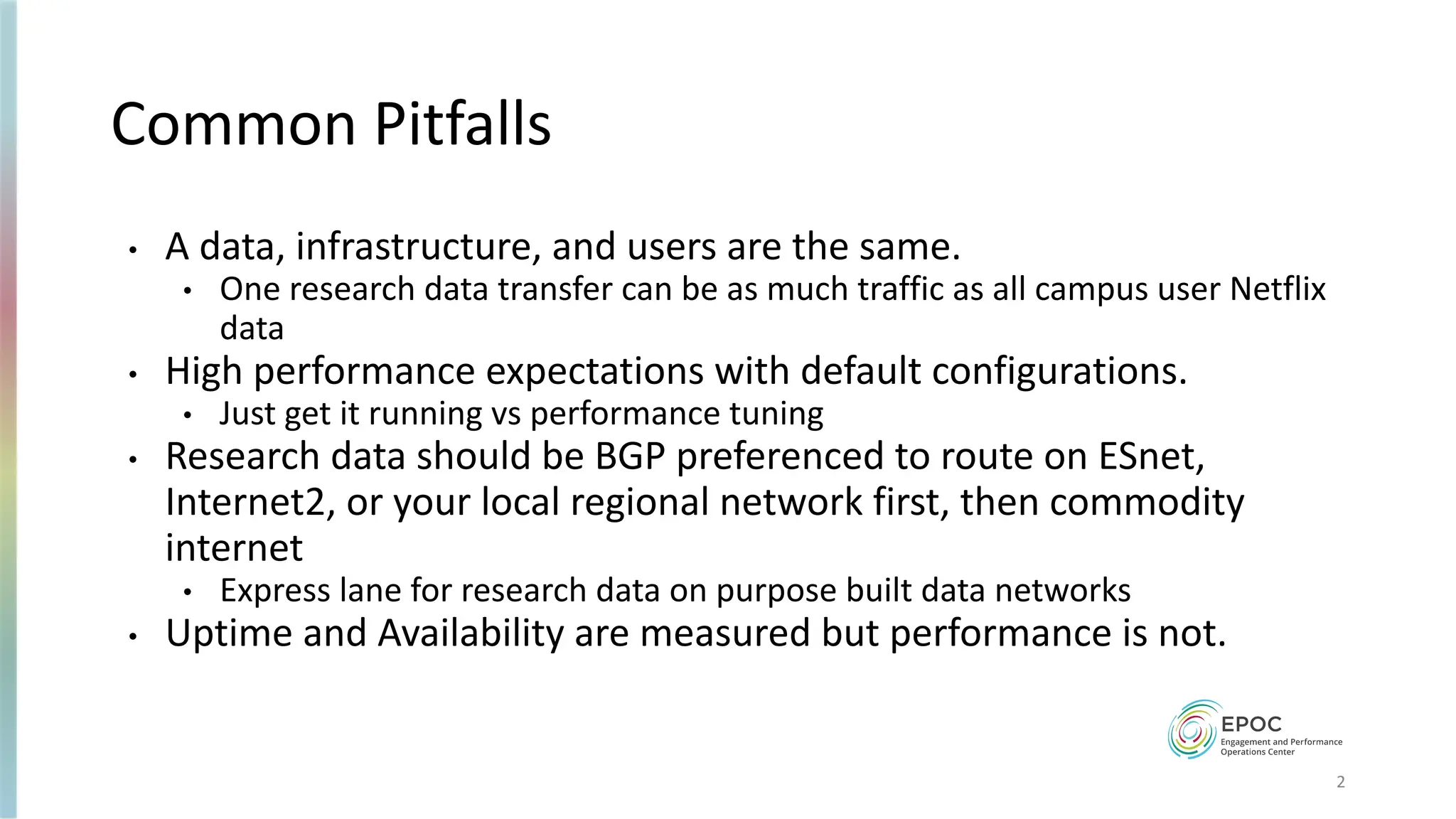 Common Pitfalls
• A data, infrastructure, and users are the same.
• One research data transfer can be as much traffic as all campus user Netflix
data
• High performance expectations with default configurations.
• Just get it running vs performance tuning
• Research data should be BGP preferenced to route on ESnet,
Internet2, or your local regional network first, then commodity
internet
• Express lane for research data on purpose built data networks
• Uptime and Availability are measured but performance is not.
2
 