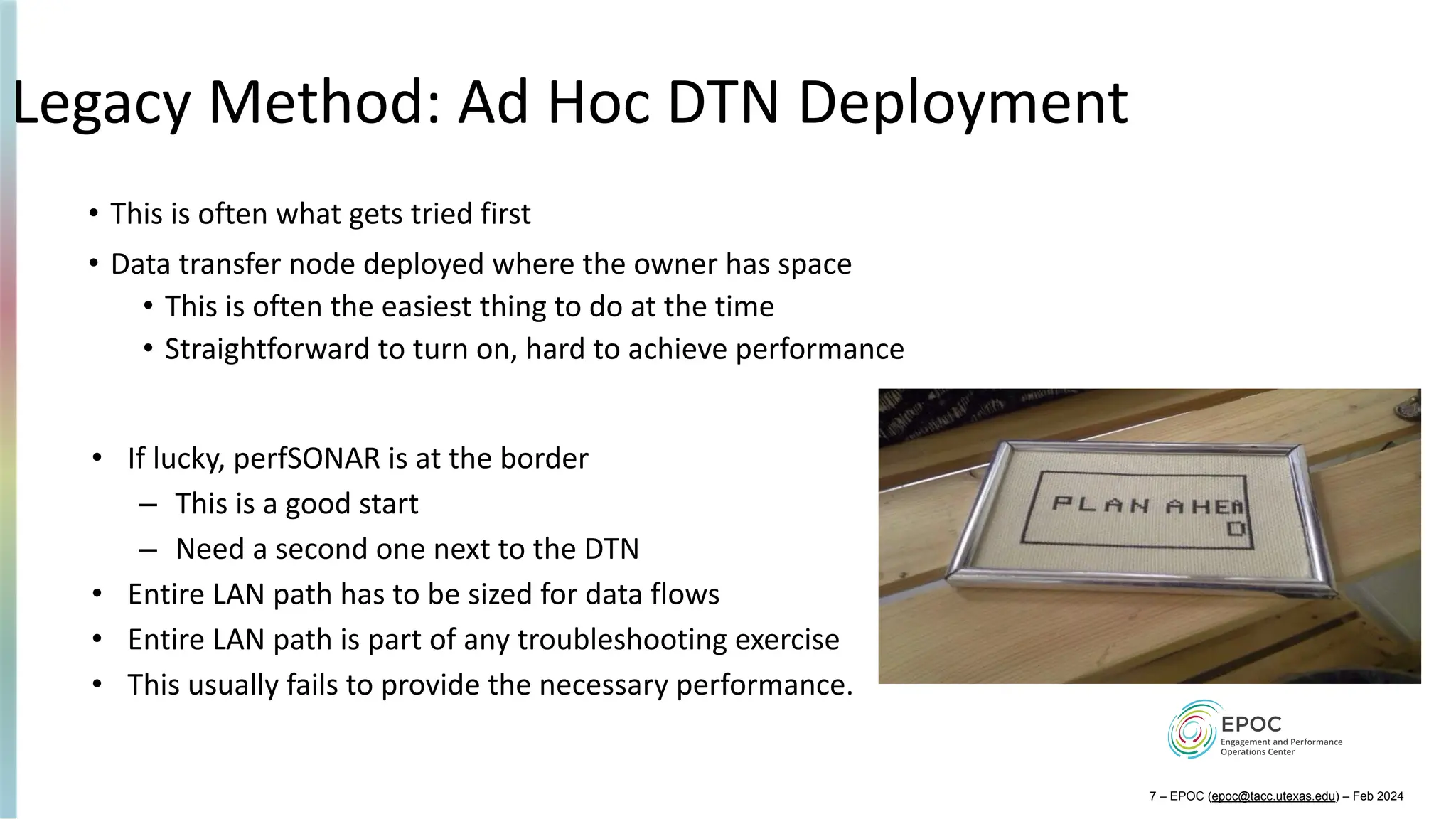 Legacy Method: Ad Hoc DTN Deployment
• This is often what gets tried first
• Data transfer node deployed where the owner has space
• This is often the easiest thing to do at the time
• Straightforward to turn on, hard to achieve performance
• If lucky, perfSONAR is at the border
– This is a good start
– Need a second one next to the DTN
• Entire LAN path has to be sized for data flows
• Entire LAN path is part of any troubleshooting exercise
• This usually fails to provide the necessary performance.
7 – EPOC (epoc@tacc.utexas.edu) – Feb 2024
 