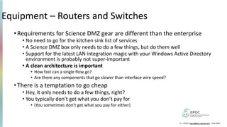 Equipment – Routers and Switches
•Requirements for Science DMZ gear are different than the enterprise
• No need to go for the kitchen sink list of services
• A Science DMZ box only needs to do a few things, but do them well
• Support for the latest LAN integration magic with your Windows Active Directory
environment is probably not super-important
• A clean architecture is important
• How fast can a single flow go?
• Are there any components that go slower than interface wire speed?
•There is a temptation to go cheap
• Hey, it only needs to do a few things, right?
• You typically don’t get what you don’t pay for
• (You sometimes don’t get what you pay for either)
12 – EPOC (epoc@tacc.utexas.edu) – Feb 2024
 