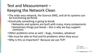 Test and Measurement –
Keeping the Network Clean
•The wide area network, the Science DMZ, and all its systems can
be functioning perfectly
•Eventually something is going to break
•Networks and systems are built with many, many components
•Sometimes things just break – this is why we buy support
contracts
•Other problems arise as well – bugs, mistakes, whatever
•We must be able to find and fix problems when they occur
•Why is this so important? Because we use TCP!
13 – EPOC (epoc@tacc.utexas.edu) – Feb 2024
 