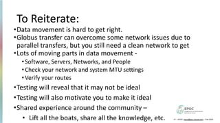 To Reiterate:
•Data movement is hard to get right.
•Globus transfer can overcome some network issues due to
parallel transfers, but you still need a clean network to get
•Lots of moving parts in data movement -
•Software, Servers, Networks, and People
•Check your network and system MTU settings
•Verify your routes
•Testing will reveal that it may not be ideal
•Testing will also motivate you to make it ideal
•Shared experience around the community –
• Lift all the boats, share all the knowledge, etc. 21 – EPOC (epoc@tacc.utexas.edu) – Feb 2024
 