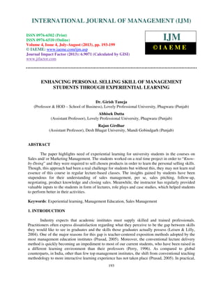 International Journal of Management (IJM), ISSN 0976 – 6502(Print), ISSN 0976 - 6510(Online),
Volume 4, Issue 4, July-August (2013)
193
ENHANCING PERSONAL SELLING SKILL OF MANAGEMENT
STUDENTS THROUGH EXPERIENTIAL LEARNING
Dr. Girish Taneja
(Professor & HOD – School of Business), Lovely Professional University, Phagwara (Punjab)
Abhisek Dutta
(Assistant Professor), Lovely Professional University, Phagwara (Punjab)
Rajan Girdhar
(Assistant Professor), Desh Bhagat University, Mandi Gobindgarh (Punjab)
ABSTRACT
The paper highlights need of experiential learning for university students in the courses on
Sales and/ or Marketing Management. The students worked on a real time project in order to “Know-
by-Doing” and they were required to sell chosen products in order to learn the personal selling skills.
Though, this approach had been a real challenge for students but without this, they may not learn real
essence of this course in regular lecture-based classes. The insights gained by students have been
stupendous for their understanding of sales management, per se, sales pitching, follow-up,
negotiating, product knowledge and closing sales. Meanwhile, the instructor has regularly provided
valuable inputs to the students in form of lectures, role plays and case studies, which helped students
to perform better in their activities.
Keywords: Experiential learning, Management Education, Sales Management
1. INTRODUCTION
Industry expects that academic institutes must supply skilled and trained professionals.
Practitioners often express dissatisfaction regarding what they perceive to be the gap between skills
they would like to see in graduates and the skills those graduates actually possess (Leisen & Lilly,
2004). One of the major reasons for this gap is teacher-centered exposition methods adopted by the
most management education institutes (Prasad, 2005). Moreover, the conventional lecture delivery
method is quickly becoming an impediment to most of our current students, who have been raised in
a different learning environment than their professors (Perry, 1996). As compared to global
counterparts, in India, other than few top management institutes, the shift from conventional teaching
methodology to more interactive learning experience has not taken place (Prasad, 2005). In practical,
INTERNATIONAL JOURNAL OF MANAGEMENT (IJM)
ISSN 0976-6502 (Print)
ISSN 0976-6510 (Online)
Volume 4, Issue 4, July-August (2013), pp. 193-199
© IAEME: www.iaeme.com/ijm.asp
Journal Impact Factor (2013): 6.9071 (Calculated by GISI)
www.jifactor.com
IJM
© I A E M E
 