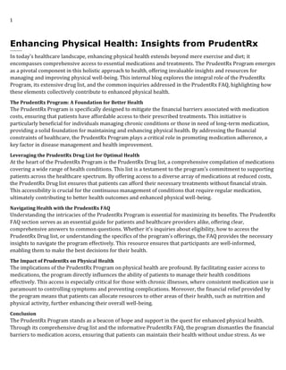 1
Enhancing Physical Health: Insights from PrudentRx
-------
In today’s healthcare landscape, enhancing physical health extends beyond mere exercise and diet; it
encompasses comprehensive access to essential medications and treatments. The PrudentRx Program emerges
as a pivotal component in this holistic approach to health, offering invaluable insights and resources for
managing and improving physical well-being. This internal blog explores the integral role of the PrudentRx
Program, its extensive drug list, and the common inquiries addressed in the PrudentRx FAQ, highlighting how
these elements collectively contribute to enhanced physical health.
The PrudentRx Program: A Foundation for Better Health
The PrudentRx Program is specifically designed to mitigate the financial barriers associated with medication
costs, ensuring that patients have affordable access to their prescribed treatments. This initiative is
particularly beneficial for individuals managing chronic conditions or those in need of long-term medication,
providing a solid foundation for maintaining and enhancing physical health. By addressing the financial
constraints of healthcare, the PrudentRx Program plays a critical role in promoting medication adherence, a
key factor in disease management and health improvement.
Leveraging the PrudentRx Drug List for Optimal Health
At the heart of the PrudentRx Program is the PrudentRx Drug list, a comprehensive compilation of medications
covering a wide range of health conditions. This list is a testament to the program’s commitment to supporting
patients across the healthcare spectrum. By offering access to a diverse array of medications at reduced costs,
the PrudentRx Drug list ensures that patients can afford their necessary treatments without financial strain.
This accessibility is crucial for the continuous management of conditions that require regular medication,
ultimately contributing to better health outcomes and enhanced physical well-being.
Navigating Health with the PrudentRx FAQ
Understanding the intricacies of the PrudentRx Program is essential for maximizing its benefits. The PrudentRx
FAQ section serves as an essential guide for patients and healthcare providers alike, offering clear,
comprehensive answers to common questions. Whether it’s inquiries about eligibility, how to access the
PrudentRx Drug list, or understanding the specifics of the program’s offerings, the FAQ provides the necessary
insights to navigate the program effectively. This resource ensures that participants are well-informed,
enabling them to make the best decisions for their health.
The Impact of PrudentRx on Physical Health
The implications of the PrudentRx Program on physical health are profound. By facilitating easier access to
medications, the program directly influences the ability of patients to manage their health conditions
effectively. This access is especially critical for those with chronic illnesses, where consistent medication use is
paramount to controlling symptoms and preventing complications. Moreover, the financial relief provided by
the program means that patients can allocate resources to other areas of their health, such as nutrition and
physical activity, further enhancing their overall well-being.
Conclusion
The PrudentRx Program stands as a beacon of hope and support in the quest for enhanced physical health.
Through its comprehensive drug list and the informative PrudentRx FAQ, the program dismantles the financial
barriers to medication access, ensuring that patients can maintain their health without undue stress. As we
 