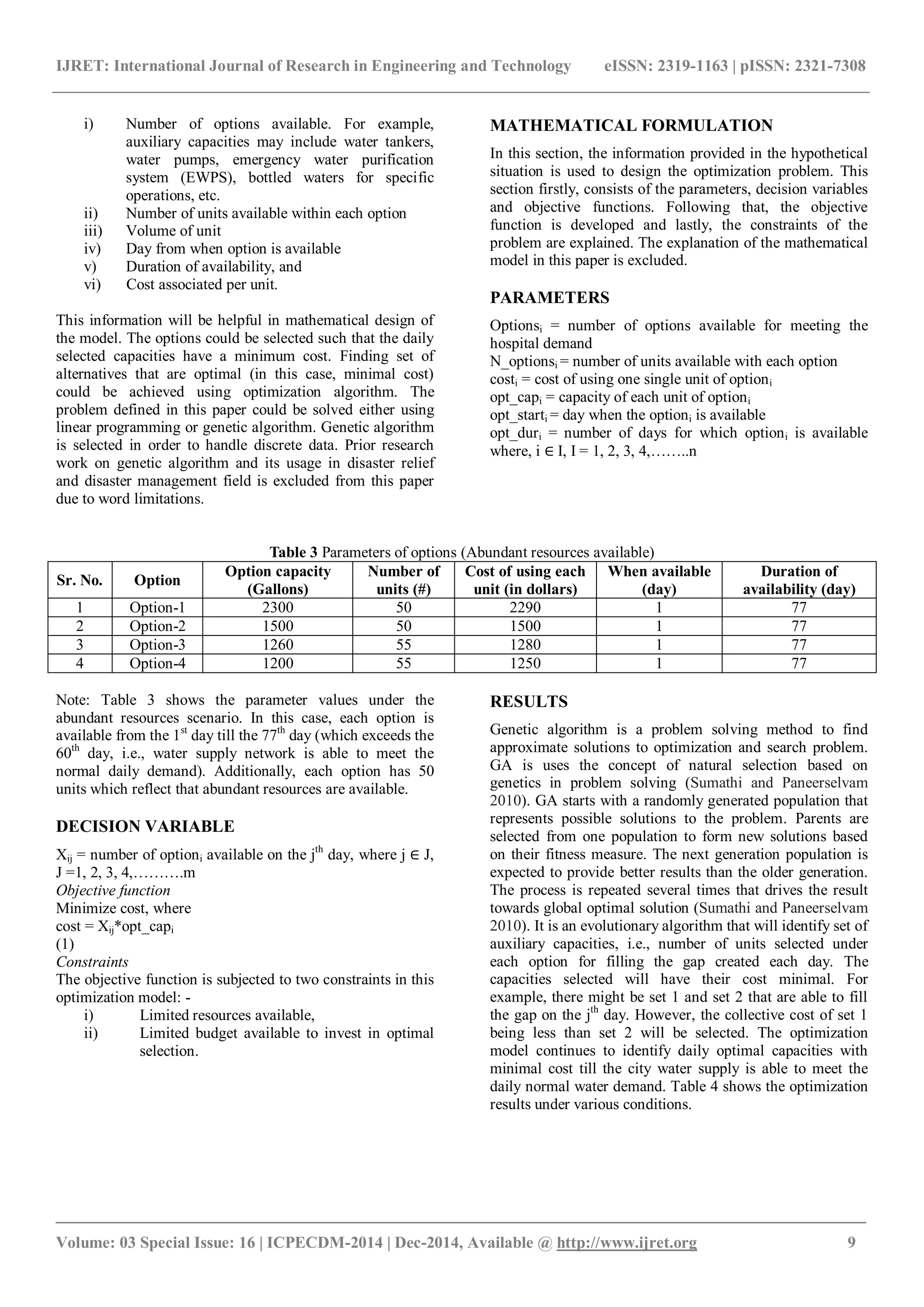 IJRET: International Journal of Research in Engineering and Technology eISSN: 2319-1163 | pISSN: 2321-7308
_______________________________________________________________________________________
Volume: 03 Special Issue: 16 | ICPECDM-2014 | Dec-2014, Available @ http://www.ijret.org 9
i) Number of options available. For example,
auxiliary capacities may include water tankers,
water pumps, emergency water purification
system (EWPS), bottled waters for specific
operations, etc.
ii) Number of units available within each option
iii) Volume of unit
iv) Day from when option is available
v) Duration of availability, and
vi) Cost associated per unit.
This information will be helpful in mathematical design of
the model. The options could be selected such that the daily
selected capacities have a minimum cost. Finding set of
alternatives that are optimal (in this case, minimal cost)
could be achieved using optimization algorithm. The
problem defined in this paper could be solved either using
linear programming or genetic algorithm. Genetic algorithm
is selected in order to handle discrete data. Prior research
work on genetic algorithm and its usage in disaster relief
and disaster management field is excluded from this paper
due to word limitations.
MATHEMATICAL FORMULATION
In this section, the information provided in the hypothetical
situation is used to design the optimization problem. This
section firstly, consists of the parameters, decision variables
and objective functions. Following that, the objective
function is developed and lastly, the constraints of the
problem are explained. The explanation of the mathematical
model in this paper is excluded.
PARAMETERS
Optionsi = number of options available for meeting the
hospital demand
N_optionsi = number of units available with each option
costi = cost of using one single unit of optioni
opt_capi = capacity of each unit of optioni
opt_starti = day when the optioni is available
opt_duri = number of days for which optioni is available
where, i ∈ I, I = 1, 2, 3, 4,……..n
Table 3 Parameters of options (Abundant resources available)
Sr. No. Option
Option capacity
(Gallons)
Number of
units (#)
Cost of using each
unit (in dollars)
When available
(day)
Duration of
availability (day)
1 Option-1 2300 50 2290 1 77
2 Option-2 1500 50 1500 1 77
3 Option-3 1260 55 1280 1 77
4 Option-4 1200 55 1250 1 77
Note: Table 3 shows the parameter values under the
abundant resources scenario. In this case, each option is
available from the 1st
day till the 77th
day (which exceeds the
60th
day, i.e., water supply network is able to meet the
normal daily demand). Additionally, each option has 50
units which reflect that abundant resources are available.
DECISION VARIABLE
Xij = number of optioni available on the jth
day, where j ∈ J,
J =1, 2, 3, 4,……….m
Objective function
Minimize cost, where
cost = Xij*opt_capi
(1)
Constraints
The objective function is subjected to two constraints in this
optimization model: -
i) Limited resources available,
ii) Limited budget available to invest in optimal
selection.
RESULTS
Genetic algorithm is a problem solving method to find
approximate solutions to optimization and search problem.
GA is uses the concept of natural selection based on
genetics in problem solving (Sumathi and Paneerselvam
2010). GA starts with a randomly generated population that
represents possible solutions to the problem. Parents are
selected from one population to form new solutions based
on their fitness measure. The next generation population is
expected to provide better results than the older generation.
The process is repeated several times that drives the result
towards global optimal solution (Sumathi and Paneerselvam
2010). It is an evolutionary algorithm that will identify set of
auxiliary capacities, i.e., number of units selected under
each option for filling the gap created each day. The
capacities selected will have their cost minimal. For
example, there might be set 1 and set 2 that are able to fill
the gap on the jth
day. However, the collective cost of set 1
being less than set 2 will be selected. The optimization
model continues to identify daily optimal capacities with
minimal cost till the city water supply is able to meet the
daily normal water demand. Table 4 shows the optimization
results under various conditions.
 