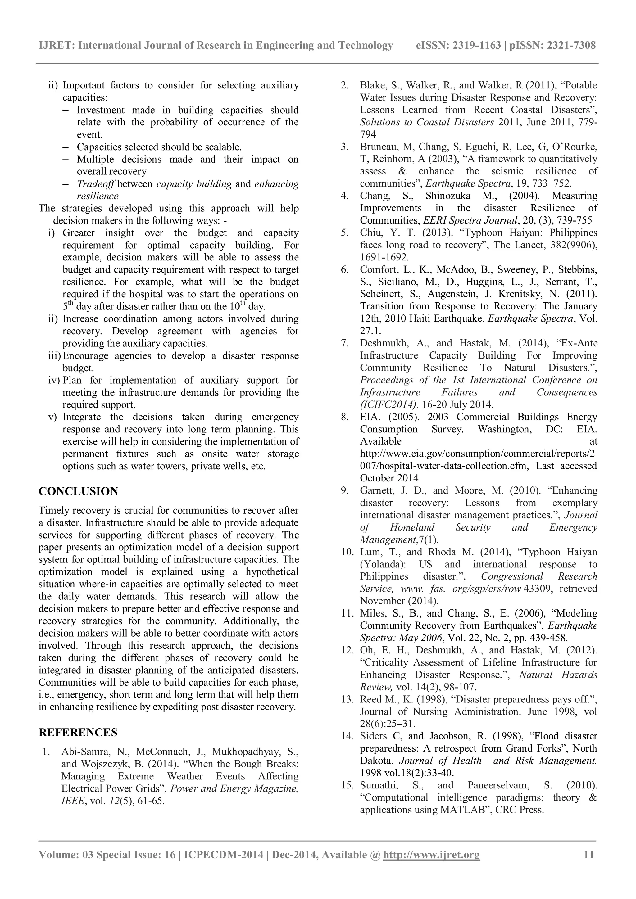 IJRET: International Journal of Research in Engineering and Technology eISSN: 2319-1163 | pISSN: 2321-7308
_______________________________________________________________________________________
Volume: 03 Special Issue: 16 | ICPECDM-2014 | Dec-2014, Available @ http://www.ijret.org 11
ii) Important factors to consider for selecting auxiliary
capacities:
– Investment made in building capacities should
relate with the probability of occurrence of the
event.
– Capacities selected should be scalable.
– Multiple decisions made and their impact on
overall recovery
– Tradeoff between capacity building and enhancing
resilience
The strategies developed using this approach will help
decision makers in the following ways: -
i) Greater insight over the budget and capacity
requirement for optimal capacity building. For
example, decision makers will be able to assess the
budget and capacity requirement with respect to target
resilience. For example, what will be the budget
required if the hospital was to start the operations on
5th
day after disaster rather than on the 10th
day.
ii) Increase coordination among actors involved during
recovery. Develop agreement with agencies for
providing the auxiliary capacities.
iii)Encourage agencies to develop a disaster response
budget.
iv) Plan for implementation of auxiliary support for
meeting the infrastructure demands for providing the
required support.
v) Integrate the decisions taken during emergency
response and recovery into long term planning. This
exercise will help in considering the implementation of
permanent fixtures such as onsite water storage
options such as water towers, private wells, etc.
CONCLUSION
Timely recovery is crucial for communities to recover after
a disaster. Infrastructure should be able to provide adequate
services for supporting different phases of recovery. The
paper presents an optimization model of a decision support
system for optimal building of infrastructure capacities. The
optimization model is explained using a hypothetical
situation where-in capacities are optimally selected to meet
the daily water demands. This research will allow the
decision makers to prepare better and effective response and
recovery strategies for the community. Additionally, the
decision makers will be able to better coordinate with actors
involved. Through this research approach, the decisions
taken during the different phases of recovery could be
integrated in disaster planning of the anticipated disasters.
Communities will be able to build capacities for each phase,
i.e., emergency, short term and long term that will help them
in enhancing resilience by expediting post disaster recovery.
REFERENCES
1. Abi-Samra, N., McConnach, J., Mukhopadhyay, S.,
and Wojszczyk, B. (2014). “When the Bough Breaks:
Managing Extreme Weather Events Affecting
Electrical Power Grids”, Power and Energy Magazine,
IEEE, vol. 12(5), 61-65.
2. Blake, S., Walker, R., and Walker, R (2011), “Potable
Water Issues during Disaster Response and Recovery:
Lessons Learned from Recent Coastal Disasters”,
Solutions to Coastal Disasters 2011, June 2011, 779-
794
3. Bruneau, M, Chang, S, Eguchi, R, Lee, G, O’Rourke,
T, Reinhorn, A (2003), “A framework to quantitatively
assess & enhance the seismic resilience of
communities”, Earthquake Spectra, 19, 733–752.
4. Chang, S., Shinozuka M., (2004). Measuring
Improvements in the disaster Resilience of
Communities, EERI Spectra Journal, 20, (3), 739-755
5. Chiu, Y. T. (2013). “Typhoon Haiyan: Philippines
faces long road to recovery”, The Lancet, 382(9906),
1691-1692.
6. Comfort, L., K., McAdoo, B., Sweeney, P., Stebbins,
S., Siciliano, M., D., Huggins, L., J., Serrant, T.,
Scheinert, S., Augenstein, J. Krenitsky, N. (2011).
Transition from Response to Recovery: The January
12th, 2010 Haiti Earthquake. Earthquake Spectra, Vol.
27.1.
7. Deshmukh, A., and Hastak, M. (2014), “Ex-Ante
Infrastructure Capacity Building For Improving
Community Resilience To Natural Disasters.”,
Proceedings of the 1st International Conference on
Infrastructure Failures and Consequences
(ICIFC2014), 16-20 July 2014.
8. EIA. (2005). 2003 Commercial Buildings Energy
Consumption Survey. Washington, DC: EIA.
Available at
http://www.eia.gov/consumption/commercial/reports/2
007/hospital-water-data-collection.cfm, Last accessed
October 2014
9. Garnett, J. D., and Moore, M. (2010). “Enhancing
disaster recovery: Lessons from exemplary
international disaster management practices.”, Journal
of Homeland Security and Emergency
Management,7(1).
10. Lum, T., and Rhoda M. (2014), “Typhoon Haiyan
(Yolanda): US and international response to
Philippines disaster.”, Congressional Research
Service, www. fas. org/sgp/crs/row 43309, retrieved
November (2014).
11. Miles, S., B., and Chang, S., E. (2006), “Modeling
Community Recovery from Earthquakes”, Earthquake
Spectra: May 2006, Vol. 22, No. 2, pp. 439-458.
12. Oh, E. H., Deshmukh, A., and Hastak, M. (2012).
“Criticality Assessment of Lifeline Infrastructure for
Enhancing Disaster Response.”, Natural Hazards
Review, vol. 14(2), 98-107.
13. Reed M., K. (1998), “Disaster preparedness pays off.”,
Journal of Nursing Administration. June 1998, vol
28(6):25–31.
14. Siders C, and Jacobson, R. (1998), “Flood disaster
preparedness: A retrospect from Grand Forks”, North
Dakota. Journal of Health and Risk Management.
1998 vol.18(2):33-40.
15. Sumathi, S., and Paneerselvam, S. (2010).
“Computational intelligence paradigms: theory &
applications using MATLAB”, CRC Press.
 