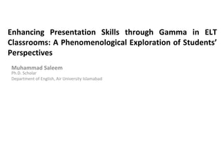 Enhancing Presentation Skills through Gamma in ELT
Classrooms: A Phenomenological Exploration of Students’
Perspectives
Muhammad Saleem
Ph.D. Scholar
Department of English, Air University Islamabad
 