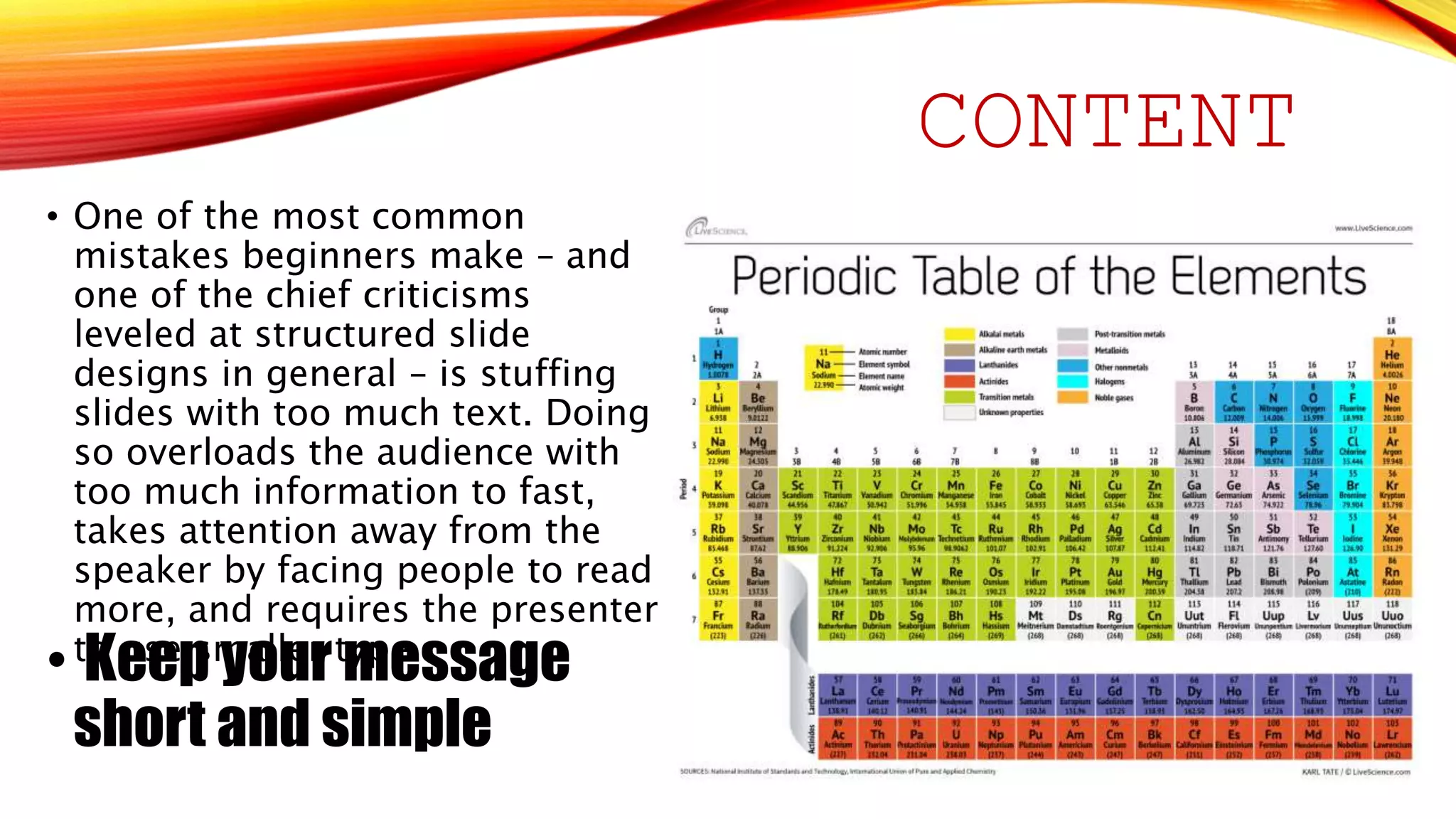 CONTENT 
• One of the most common 
mistakes beginners make – and 
one of the chief criticisms 
leveled at structured slide 
designs in general – is stuffing 
slides with too much text. Doing 
so overloads the audience with 
too much information to fast, 
takes attention away from the 
speaker by facing people to read 
more, and requires the presenter 
• tKo euseep s myaolluerr tmypee.ssage 
short and simple 
 
