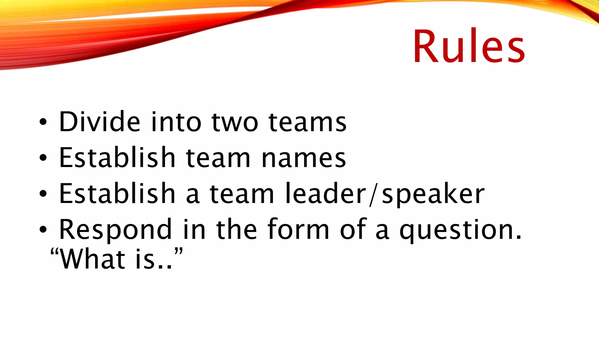 Rules 
• Divide into two teams 
• Establish team names 
• Establish a team leader/speaker 
• Respond in the form of a question. 
“What is..” 
