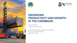 ENHANCING
PRODUCTIVITY AND GROWTH
IN THE CARIBBEAN
Dr. Justin Ram
Director of Economics
2017 Annual Board of Governors Meeting
Turks and Caicos Islands
May 24th, 2017
 