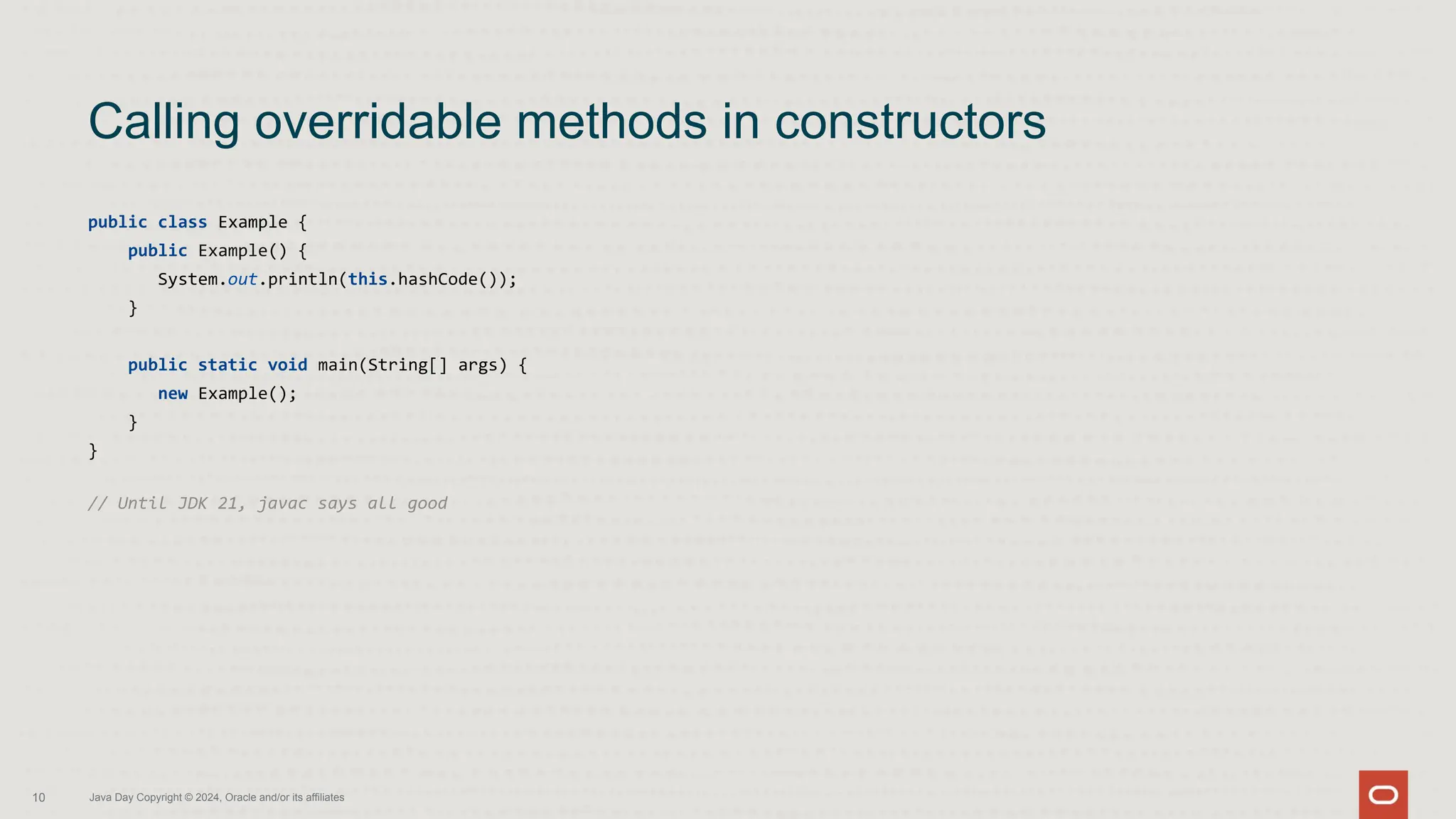 public class Example {
public Example() {
System.out.println(this.hashCode());
}
public static void main(String[] args) {
new Example();
}
}
// Until JDK 21, javac says all good
Calling overridable methods in constructors
10 Java Day Copyright © 2024, Oracle and/or its affiliates
 
