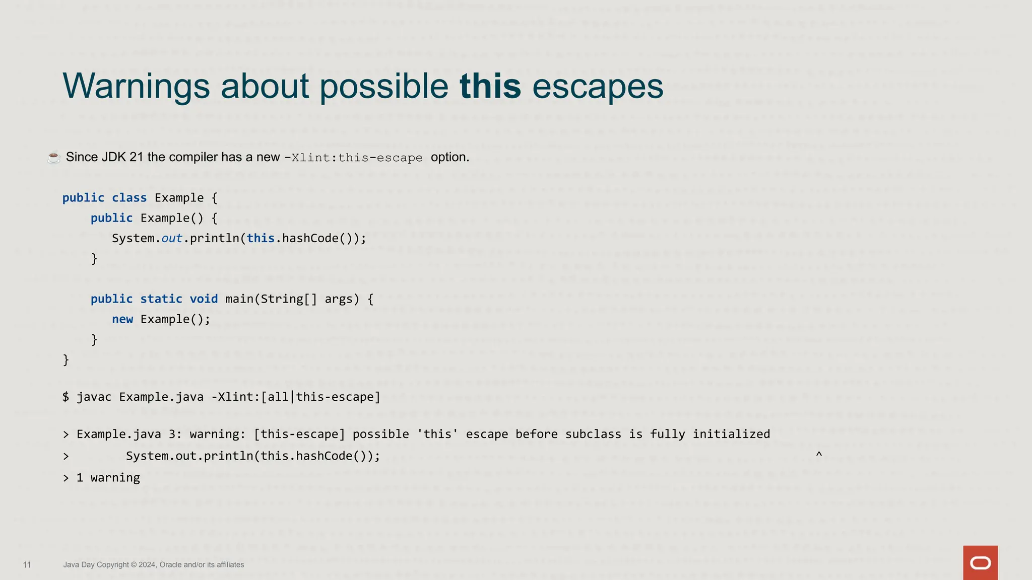 ☕ Since JDK 21 the compiler has a new -Xlint:this-escape option.
public class Example {
public Example() {
System.out.println(this.hashCode());
}
public static void main(String[] args) {
new Example();
}
}
$ javac Example.java -Xlint:[all|this-escape]
> Example.java 3: warning: [this-escape] possible 'this' escape before subclass is fully initialized
> System.out.println(this.hashCode()); ^
> 1 warning
Warnings about possible this escapes
11 Java Day Copyright © 2024, Oracle and/or its affiliates
 