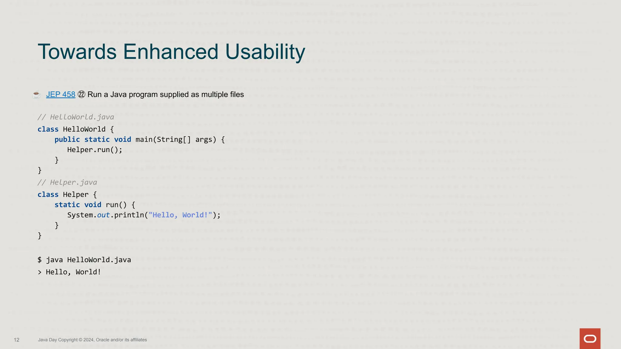 ☕ JEP 458 ㉒ Run a Java program supplied as multiple files
// HelloWorld.java
class HelloWorld {
public static void main(String[] args) {
Helper.run();
}
}
// Helper.java
class Helper {
static void run() {
System.out.println("Hello, World!");
}
}
$ java HelloWorld.java
> Hello, World!
Towards Enhanced Usability
12 Java Day Copyright © 2024, Oracle and/or its affiliates
 