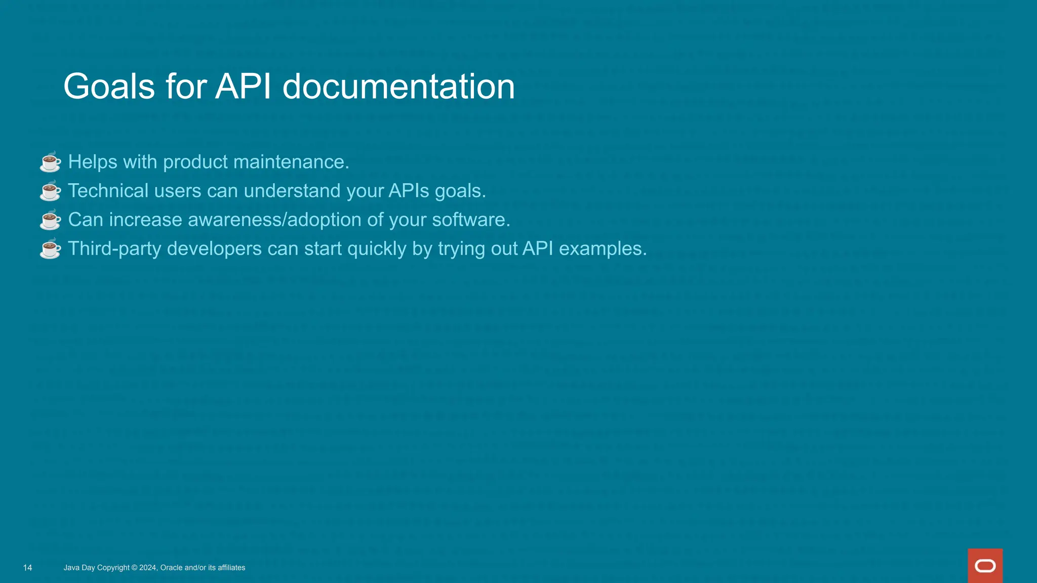 Goals for API documentation
☕ Helps with product maintenance.
☕ Technical users can understand your APIs goals.
☕ Can increase awareness/adoption of your software.
☕ Third-party developers can start quickly by trying out API examples.
Java Day Copyright © 2024, Oracle and/or its affiliates
14
 