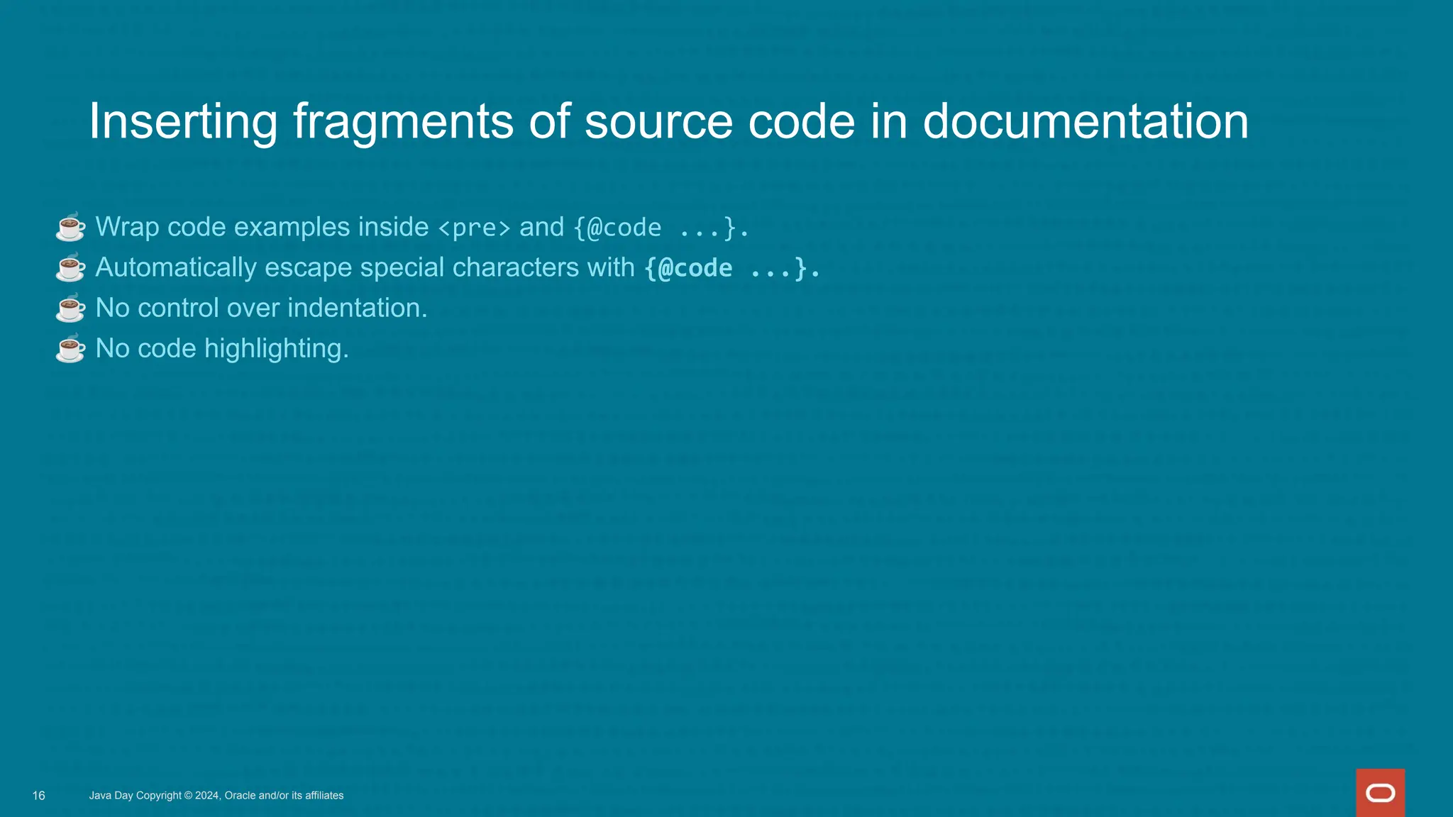 Inserting fragments of source code in documentation
☕ Wrap code examples inside <pre> and {@code ...}.
☕ Automatically escape special characters with {@code ...}.
☕ No control over indentation.
☕ No code highlighting.
Java Day Copyright © 2024, Oracle and/or its affiliates
16
 