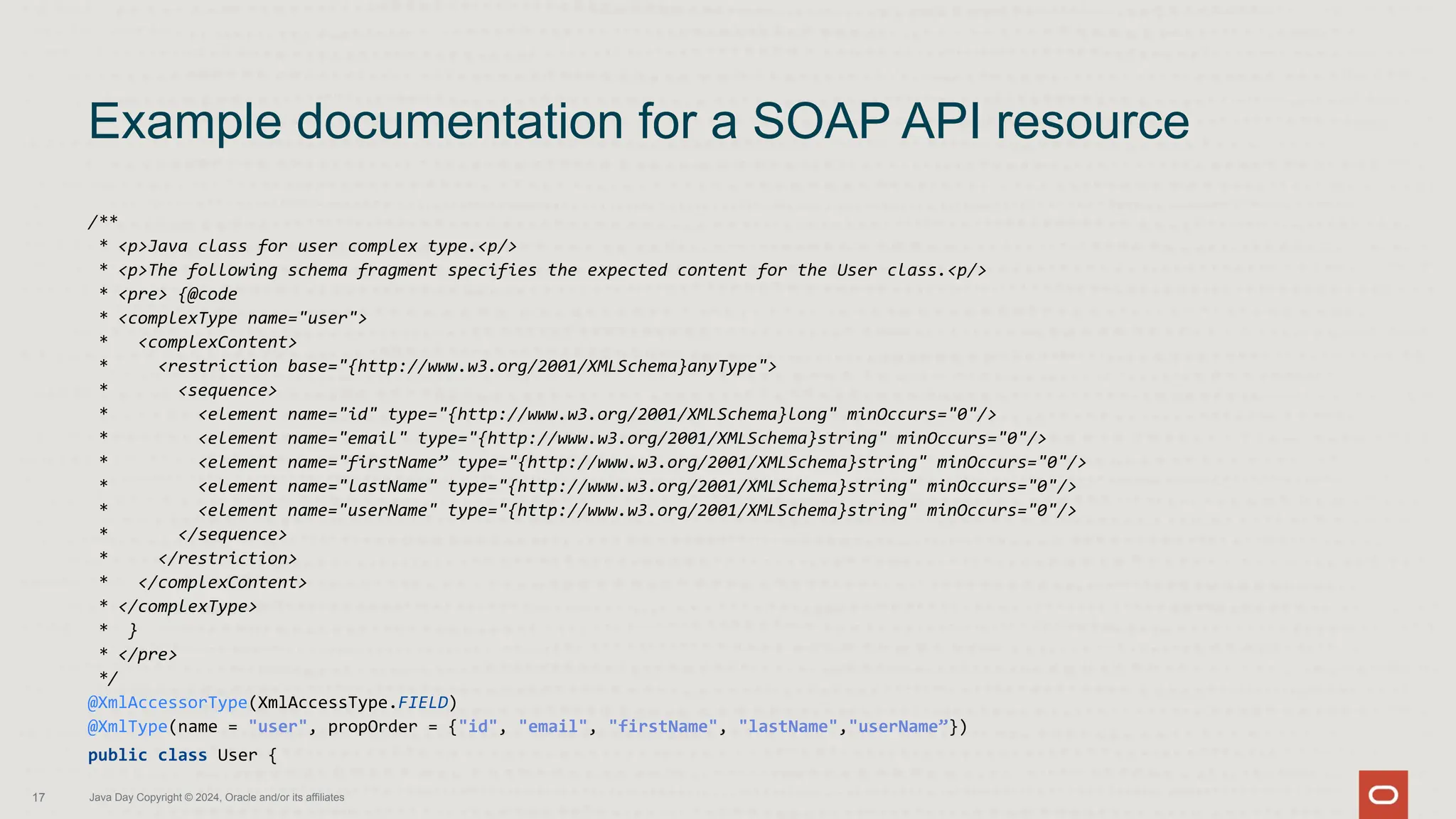 /**
* <p>Java class for user complex type.<p/>
* <p>The following schema fragment specifies the expected content for the User class.<p/>
* <pre> {@code
* <complexType name="user">
* <complexContent>
* <restriction base="{http://www.w3.org/2001/XMLSchema}anyType">
* <sequence>
* <element name="id" type="{http://www.w3.org/2001/XMLSchema}long" minOccurs="0"/>
* <element name="email" type="{http://www.w3.org/2001/XMLSchema}string" minOccurs="0"/>
* <element name="firstName” type="{http://www.w3.org/2001/XMLSchema}string" minOccurs="0"/>
* <element name="lastName" type="{http://www.w3.org/2001/XMLSchema}string" minOccurs="0"/>
* <element name="userName" type="{http://www.w3.org/2001/XMLSchema}string" minOccurs="0"/>
* </sequence>
* </restriction>
* </complexContent>
* </complexType>
* }
* </pre>
*/
@XmlAccessorType(XmlAccessType.FIELD)
@XmlType(name = "user", propOrder = {"id", "email", "firstName", "lastName","userName”})
public class User {
Example documentation for a SOAP API resource
17 Java Day Copyright © 2024, Oracle and/or its affiliates
 