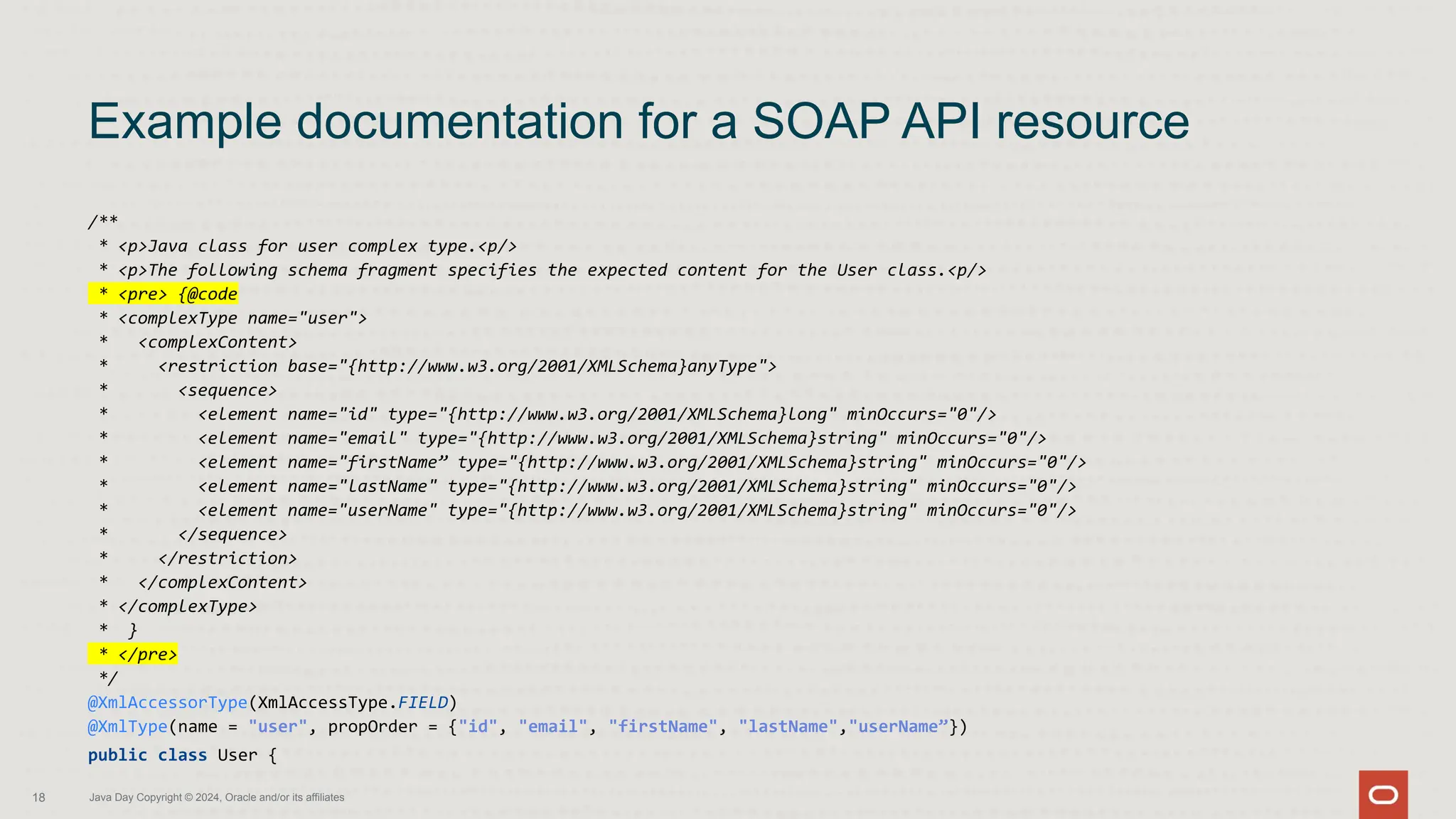 /**
* <p>Java class for user complex type.<p/>
* <p>The following schema fragment specifies the expected content for the User class.<p/>
* <pre> {@code
* <complexType name="user">
* <complexContent>
* <restriction base="{http://www.w3.org/2001/XMLSchema}anyType">
* <sequence>
* <element name="id" type="{http://www.w3.org/2001/XMLSchema}long" minOccurs="0"/>
* <element name="email" type="{http://www.w3.org/2001/XMLSchema}string" minOccurs="0"/>
* <element name="firstName” type="{http://www.w3.org/2001/XMLSchema}string" minOccurs="0"/>
* <element name="lastName" type="{http://www.w3.org/2001/XMLSchema}string" minOccurs="0"/>
* <element name="userName" type="{http://www.w3.org/2001/XMLSchema}string" minOccurs="0"/>
* </sequence>
* </restriction>
* </complexContent>
* </complexType>
* }
* </pre>
*/
@XmlAccessorType(XmlAccessType.FIELD)
@XmlType(name = "user", propOrder = {"id", "email", "firstName", "lastName","userName”})
public class User {
Example documentation for a SOAP API resource
18 Java Day Copyright © 2024, Oracle and/or its affiliates
 