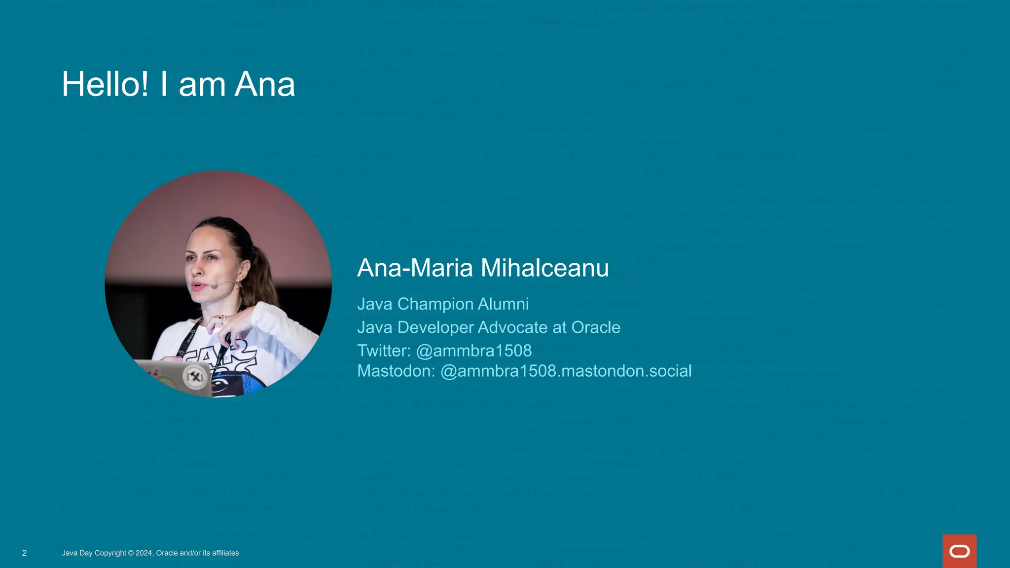 Java Champion Alumni
Java Developer Advocate at Oracle
Twitter: @ammbra1508
Mastodon: @ammbra1508.mastondon.social
Ana-Maria Mihalceanu
Hello! I am Ana
2 Java Day Copyright © 2024, Oracle and/or its affiliates
 