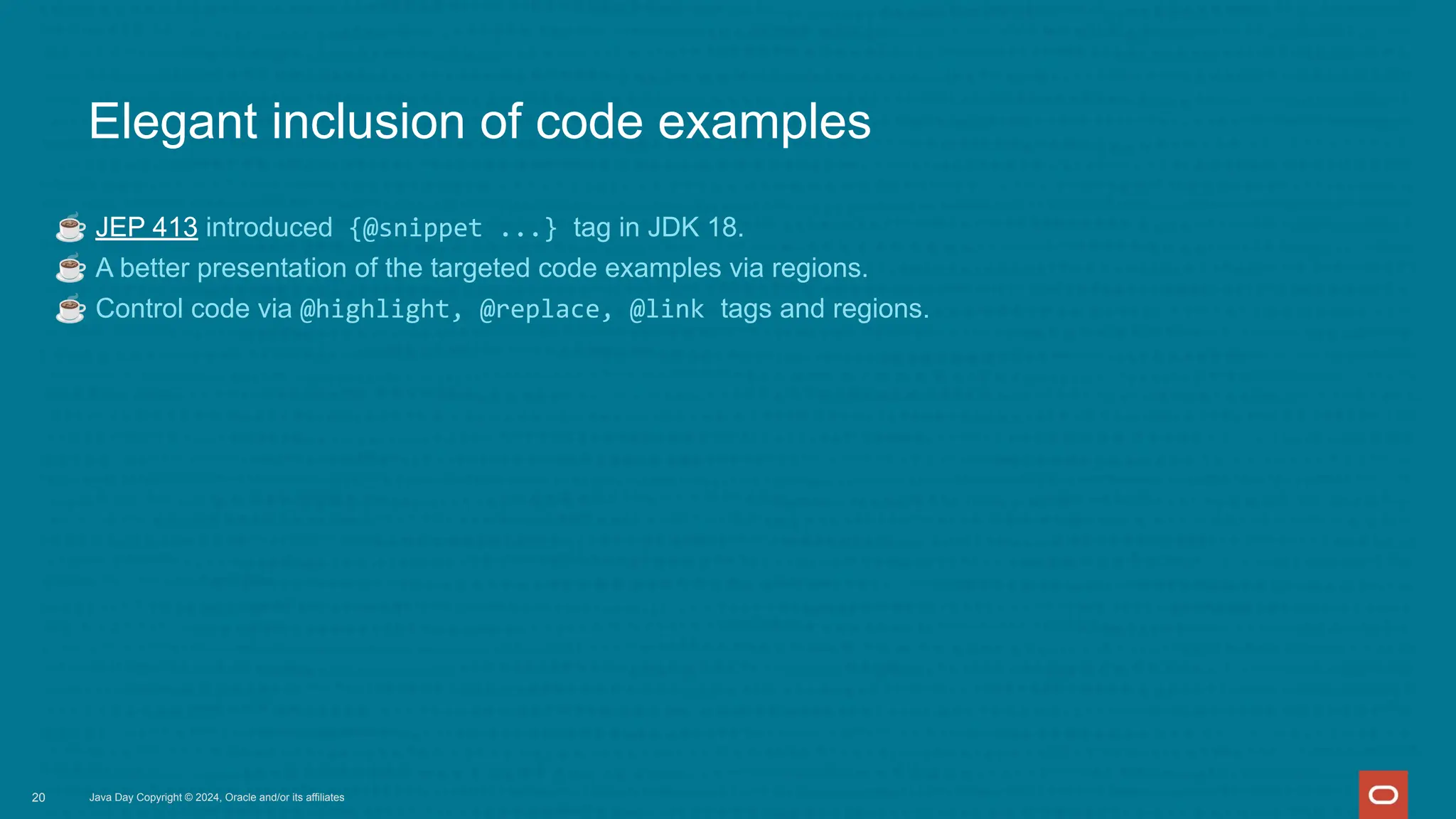 Elegant inclusion of code examples
☕ JEP 413 introduced {@snippet ...} tag in JDK 18.
☕ A better presentation of the targeted code examples via regions.
☕ Control code via @highlight, @replace, @link tags and regions.
Java Day Copyright © 2024, Oracle and/or its affiliates
20
 