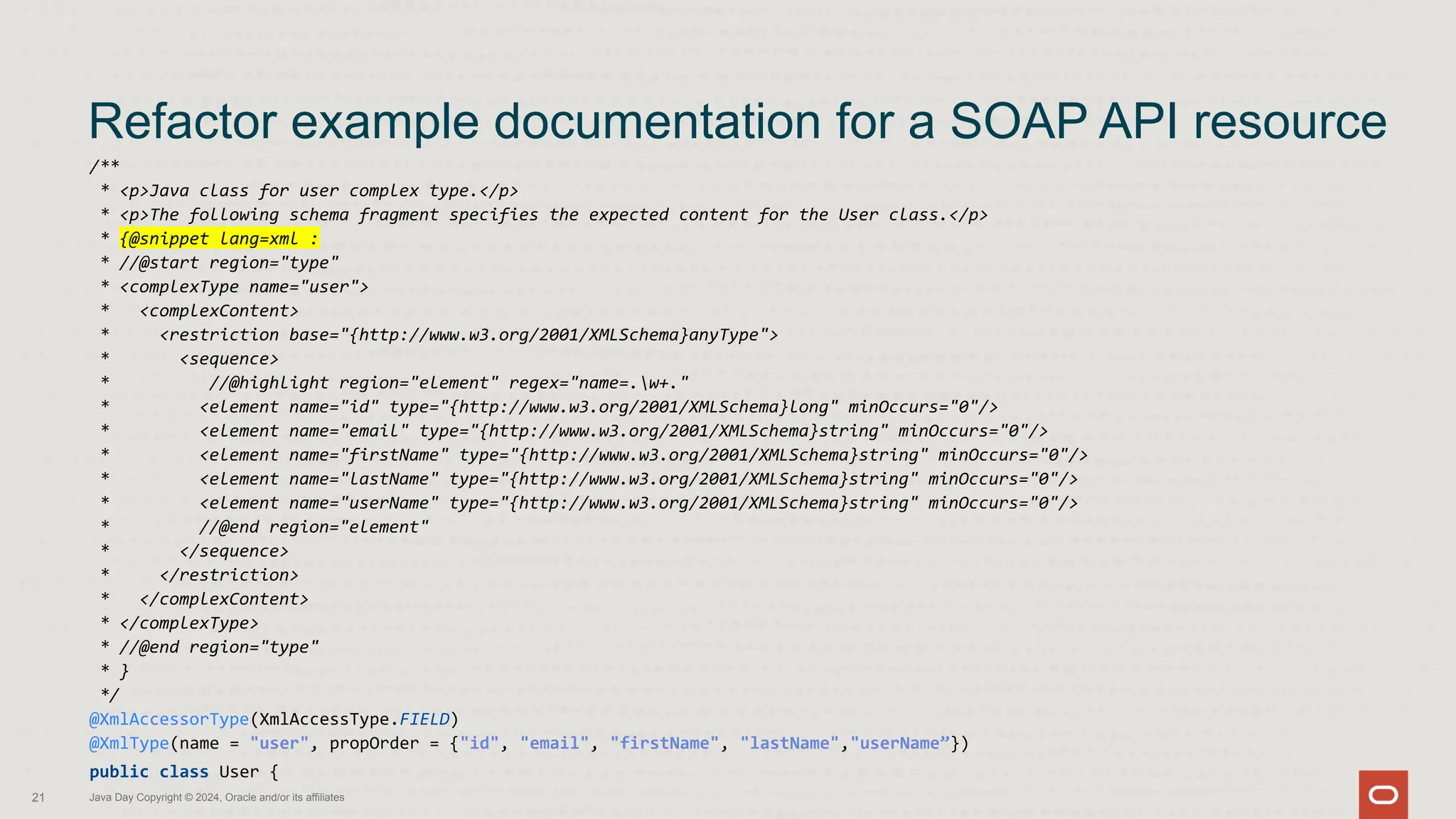 /**
* <p>Java class for user complex type.</p>
* <p>The following schema fragment specifies the expected content for the User class.</p>
* {@snippet lang=xml :
* //@start region="type"
* <complexType name="user">
* <complexContent>
* <restriction base="{http://www.w3.org/2001/XMLSchema}anyType">
* <sequence>
* //@highlight region="element" regex="name=.w+."
* <element name="id" type="{http://www.w3.org/2001/XMLSchema}long" minOccurs="0"/>
* <element name="email" type="{http://www.w3.org/2001/XMLSchema}string" minOccurs="0"/>
* <element name="firstName" type="{http://www.w3.org/2001/XMLSchema}string" minOccurs="0"/>
* <element name="lastName" type="{http://www.w3.org/2001/XMLSchema}string" minOccurs="0"/>
* <element name="userName" type="{http://www.w3.org/2001/XMLSchema}string" minOccurs="0"/>
* //@end region="element"
* </sequence>
* </restriction>
* </complexContent>
* </complexType>
* //@end region="type"
* }
*/
@XmlAccessorType(XmlAccessType.FIELD)
@XmlType(name = "user", propOrder = {"id", "email", "firstName", "lastName","userName”})
public class User {
Refactor example documentation for a SOAP API resource
21 Java Day Copyright © 2024, Oracle and/or its affiliates
 