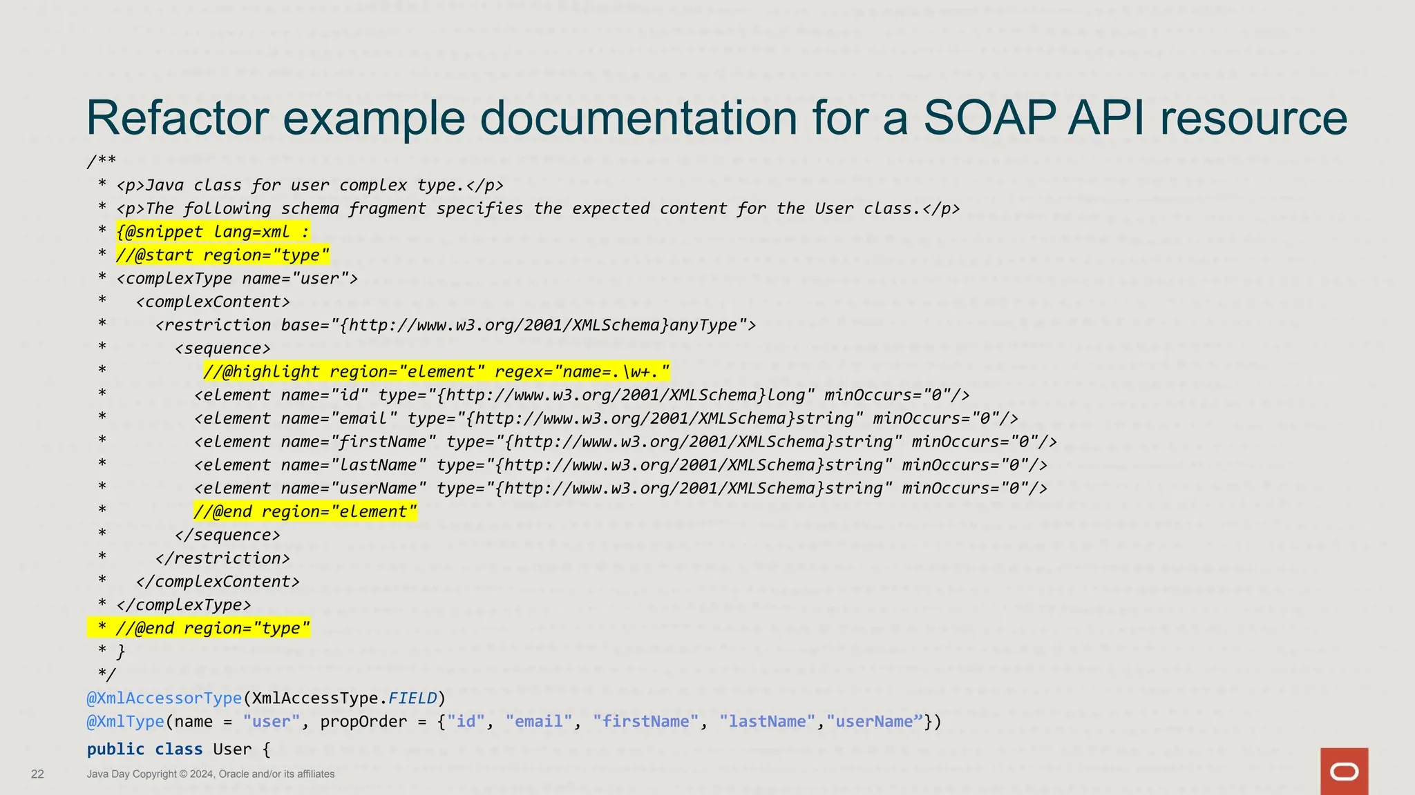 /**
* <p>Java class for user complex type.</p>
* <p>The following schema fragment specifies the expected content for the User class.</p>
* {@snippet lang=xml :
* //@start region="type"
* <complexType name="user">
* <complexContent>
* <restriction base="{http://www.w3.org/2001/XMLSchema}anyType">
* <sequence>
* //@highlight region="element" regex="name=.w+."
* <element name="id" type="{http://www.w3.org/2001/XMLSchema}long" minOccurs="0"/>
* <element name="email" type="{http://www.w3.org/2001/XMLSchema}string" minOccurs="0"/>
* <element name="firstName" type="{http://www.w3.org/2001/XMLSchema}string" minOccurs="0"/>
* <element name="lastName" type="{http://www.w3.org/2001/XMLSchema}string" minOccurs="0"/>
* <element name="userName" type="{http://www.w3.org/2001/XMLSchema}string" minOccurs="0"/>
* //@end region="element"
* </sequence>
* </restriction>
* </complexContent>
* </complexType>
* //@end region="type"
* }
*/
@XmlAccessorType(XmlAccessType.FIELD)
@XmlType(name = "user", propOrder = {"id", "email", "firstName", "lastName","userName”})
public class User {
Refactor example documentation for a SOAP API resource
22 Java Day Copyright © 2024, Oracle and/or its affiliates
 