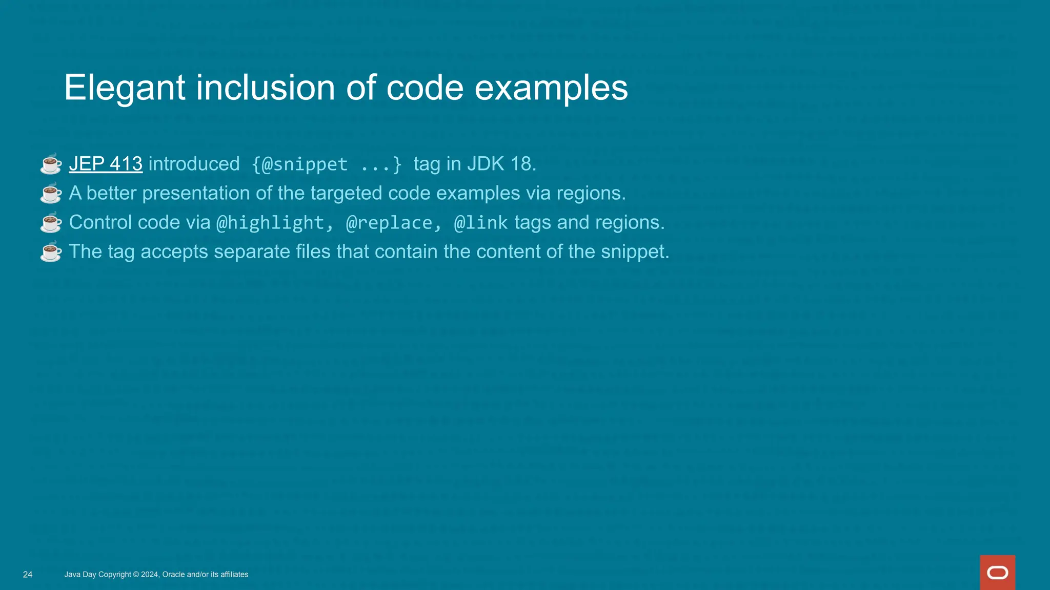 Elegant inclusion of code examples
☕ JEP 413 introduced {@snippet ...} tag in JDK 18.
☕ A better presentation of the targeted code examples via regions.
☕ Control code via @highlight, @replace, @link tags and regions.
☕ The tag accepts separate files that contain the content of the snippet.
Java Day Copyright © 2024, Oracle and/or its affiliates
24
 