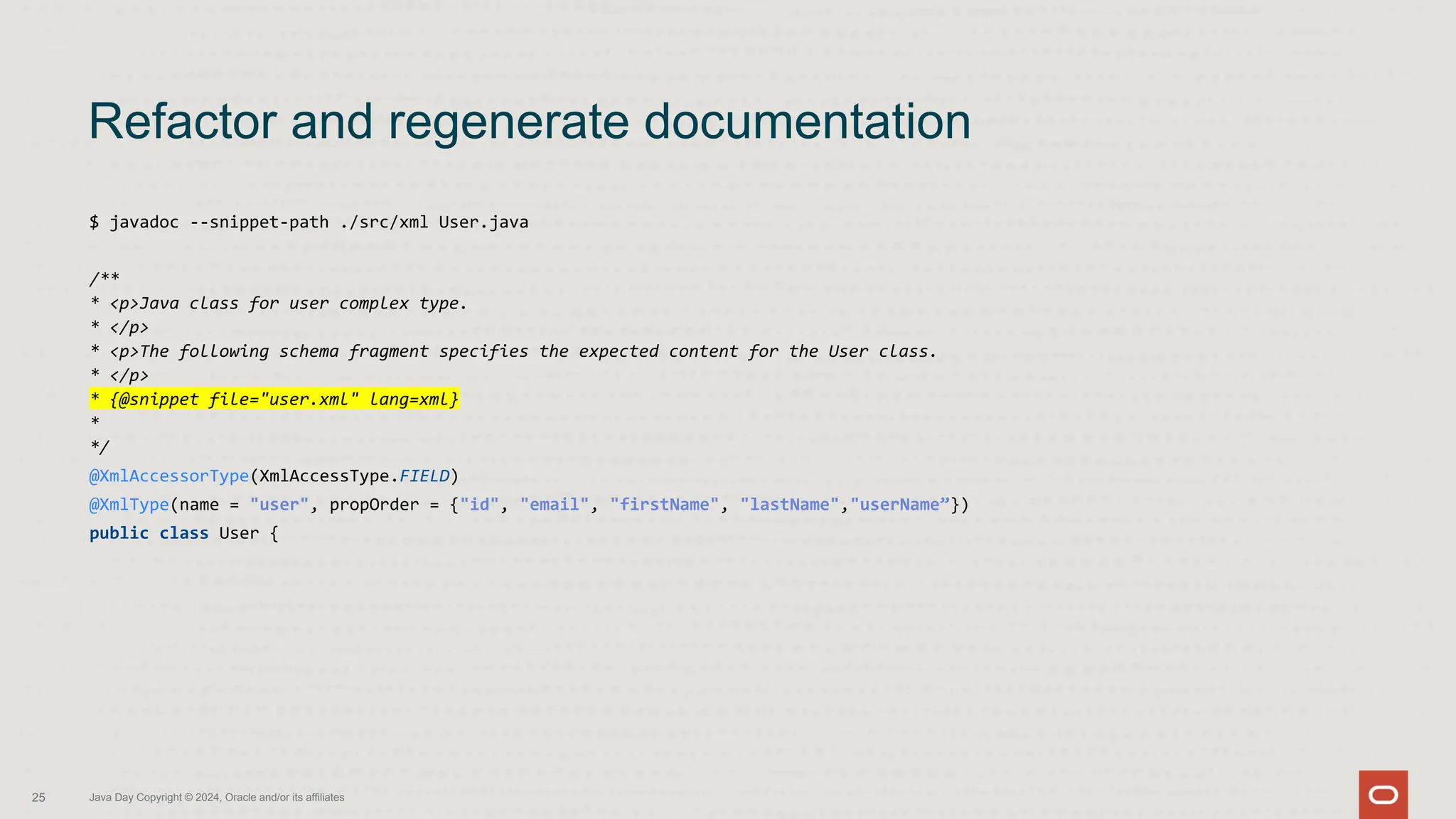 $ javadoc --snippet-path ./src/xml User.java
/**
* <p>Java class for user complex type.
* </p>
* <p>The following schema fragment specifies the expected content for the User class.
* </p>
* {@snippet file="user.xml" lang=xml}
*
*/
@XmlAccessorType(XmlAccessType.FIELD)
@XmlType(name = "user", propOrder = {"id", "email", "firstName", "lastName","userName”})
public class User {
Refactor and regenerate documentation
Java Day Copyright © 2024, Oracle and/or its affiliates
25
 