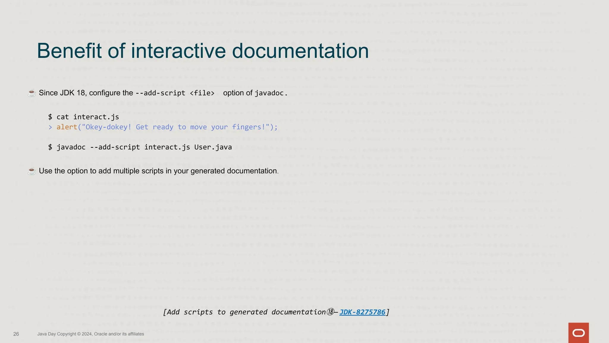 ☕ Since JDK 18, configure the --add-script <file> option of javadoc.
$ cat interact.js
> alert("Okey-dokey! Get ready to move your fingers!");
$ javadoc --add-script interact.js User.java
☕ Use the option to add multiple scripts in your generated documentation.
Benefit of interactive documentation
26 Java Day Copyright © 2024, Oracle and/or its affiliates
[Add scripts to generated documentation⑱— JDK-8275786]
 