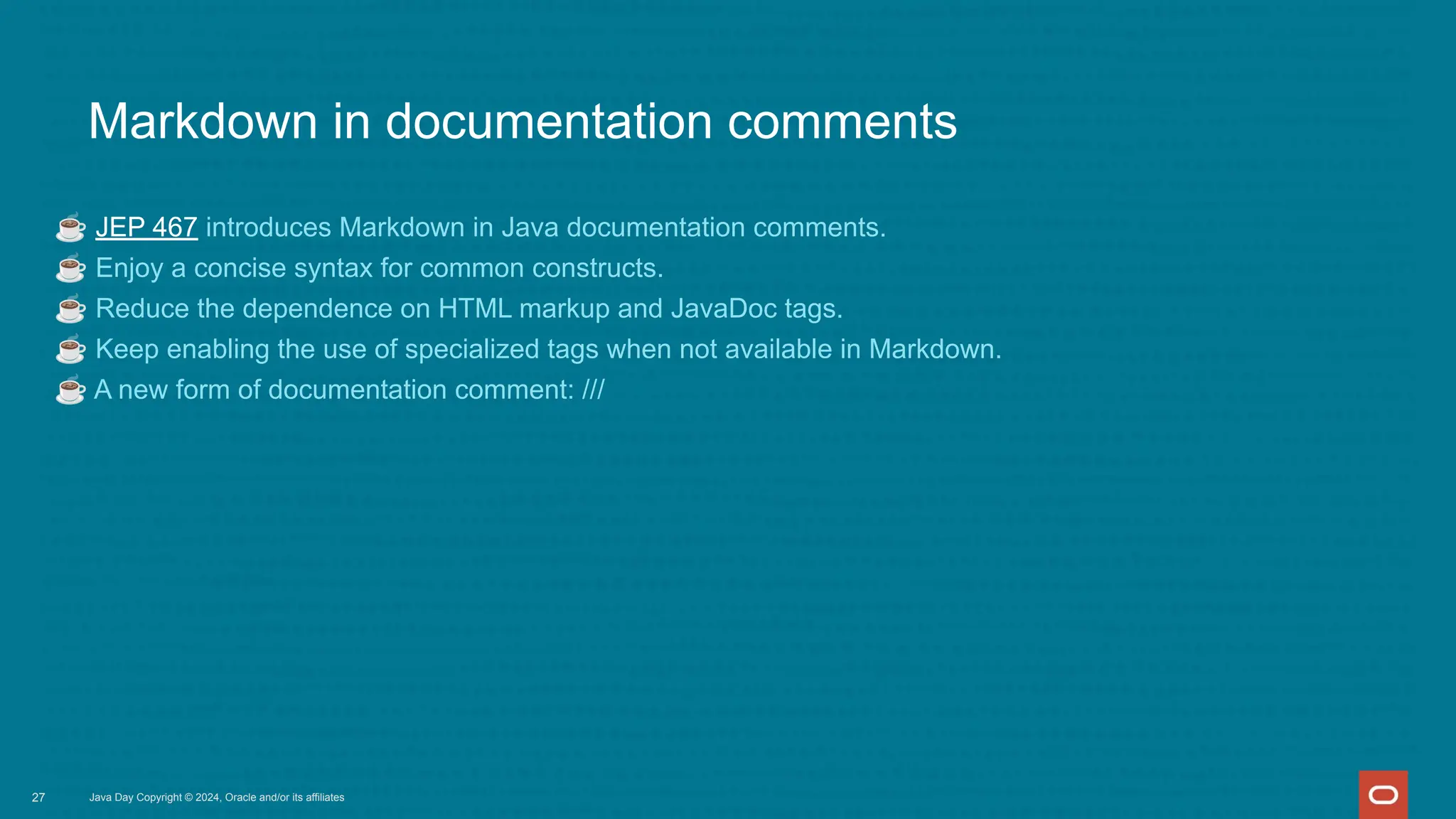 Markdown in documentation comments
☕ JEP 467 introduces Markdown in Java documentation comments.
☕ Enjoy a concise syntax for common constructs.
☕ Reduce the dependence on HTML markup and JavaDoc tags.
☕ Keep enabling the use of specialized tags when not available in Markdown.
☕ A new form of documentation comment: ///
Java Day Copyright © 2024, Oracle and/or its affiliates
27
 