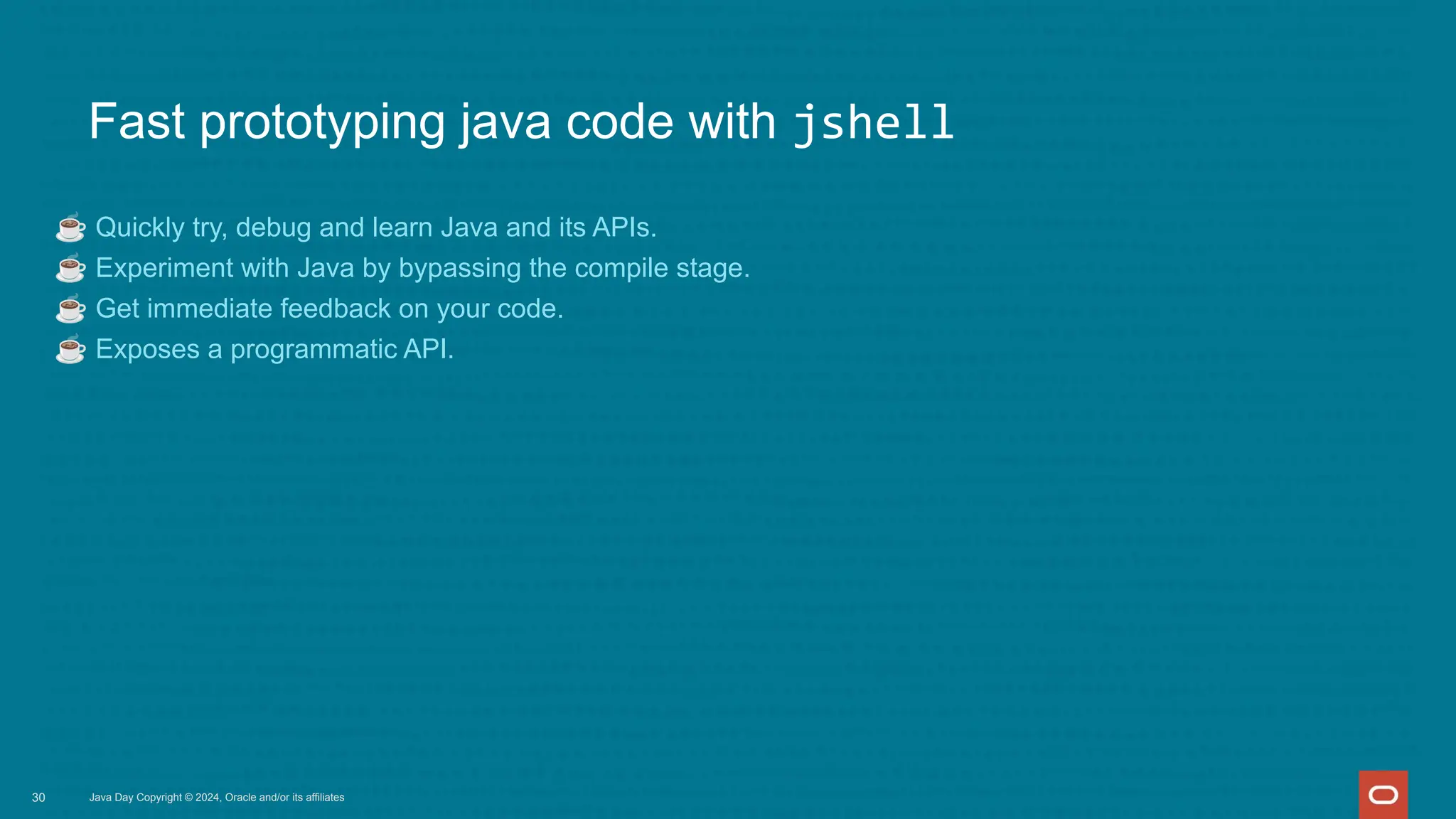 Fast prototyping java code with jshell
☕ Quickly try, debug and learn Java and its APIs.
☕ Experiment with Java by bypassing the compile stage.
☕ Get immediate feedback on your code.
☕ Exposes a programmatic API.
Java Day Copyright © 2024, Oracle and/or its affiliates
30
 