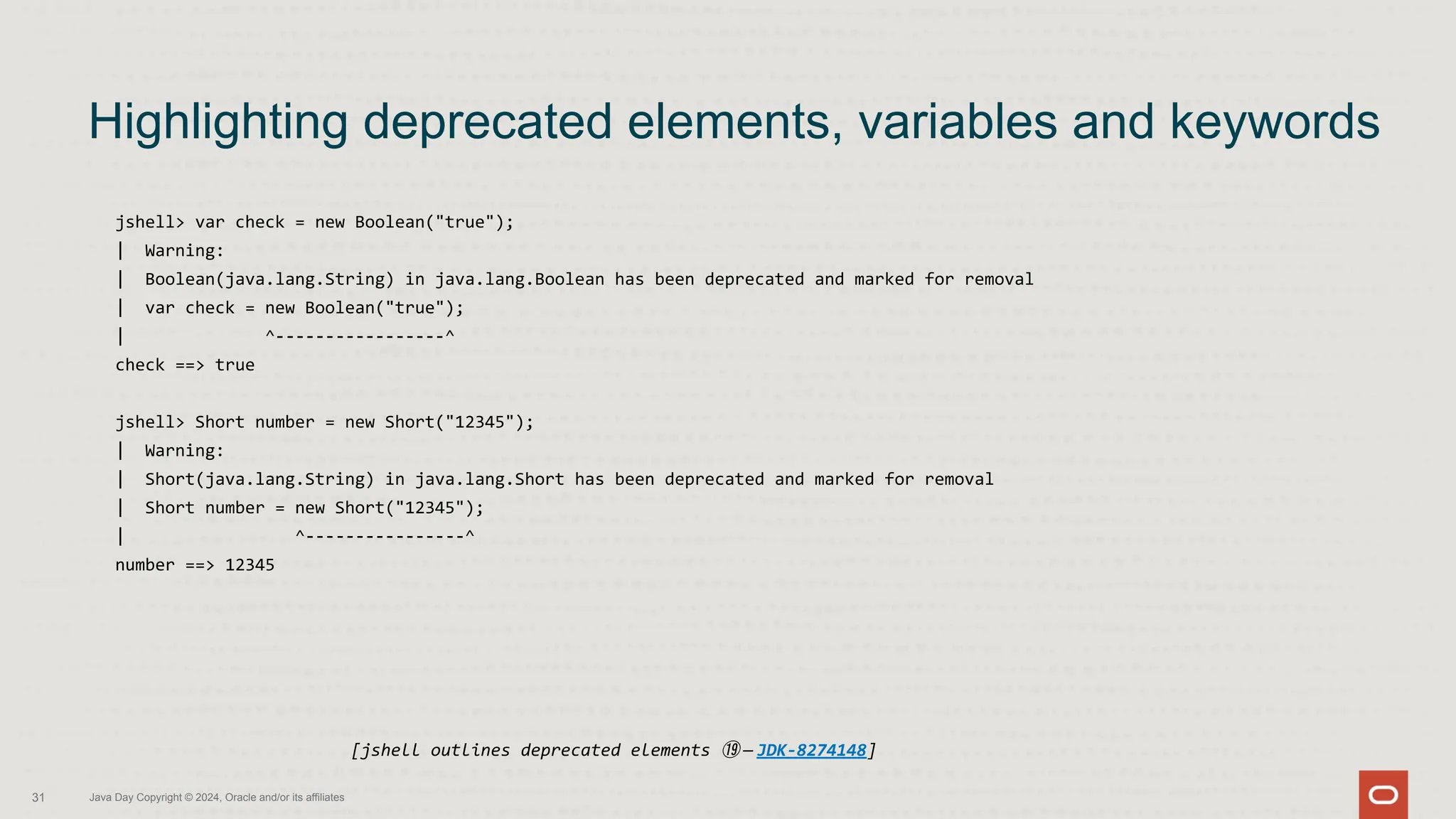 jshell> var check = new Boolean("true");
| Warning:
| Boolean(java.lang.String) in java.lang.Boolean has been deprecated and marked for removal
| var check = new Boolean("true");
| ^-----------------^
check ==> true
jshell> Short number = new Short("12345");
| Warning:
| Short(java.lang.String) in java.lang.Short has been deprecated and marked for removal
| Short number = new Short("12345");
| ^----------------^
number ==> 12345
Highlighting deprecated elements, variables and keywords
31 Java Day Copyright © 2024, Oracle and/or its affiliates
[jshell outlines deprecated elements ⑲ — JDK-8274148]
 