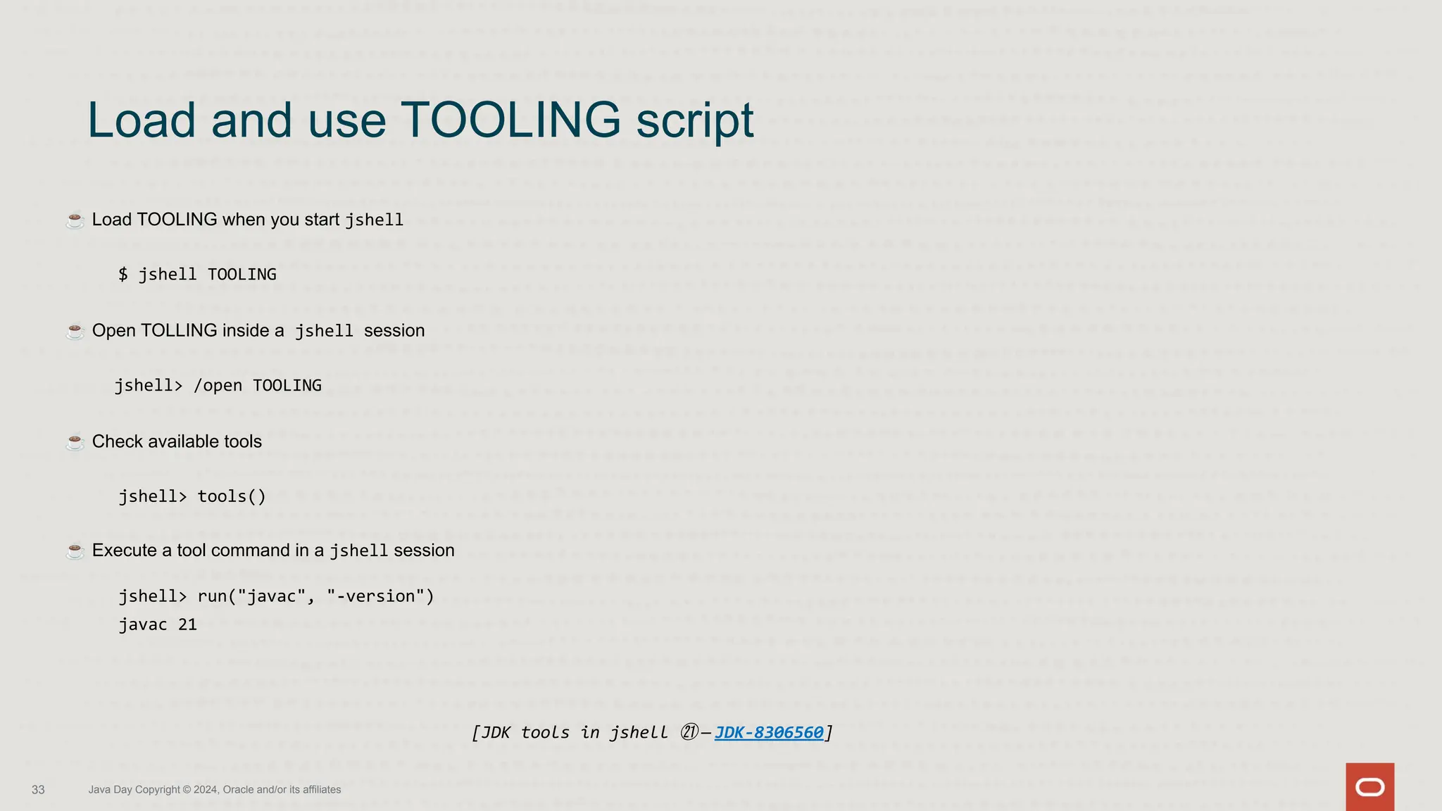 ☕ Load TOOLING when you start jshell
$ jshell TOOLING
☕ Open TOLLING inside a jshell session
jshell> /open TOOLING
☕ Check available tools
jshell> tools()
☕ Execute a tool command in a jshell session
jshell> run("javac", "-version")
javac 21
Load and use TOOLING script
33 Java Day Copyright © 2024, Oracle and/or its affiliates
[JDK tools in jshell ㉑ — JDK-8306560]
 