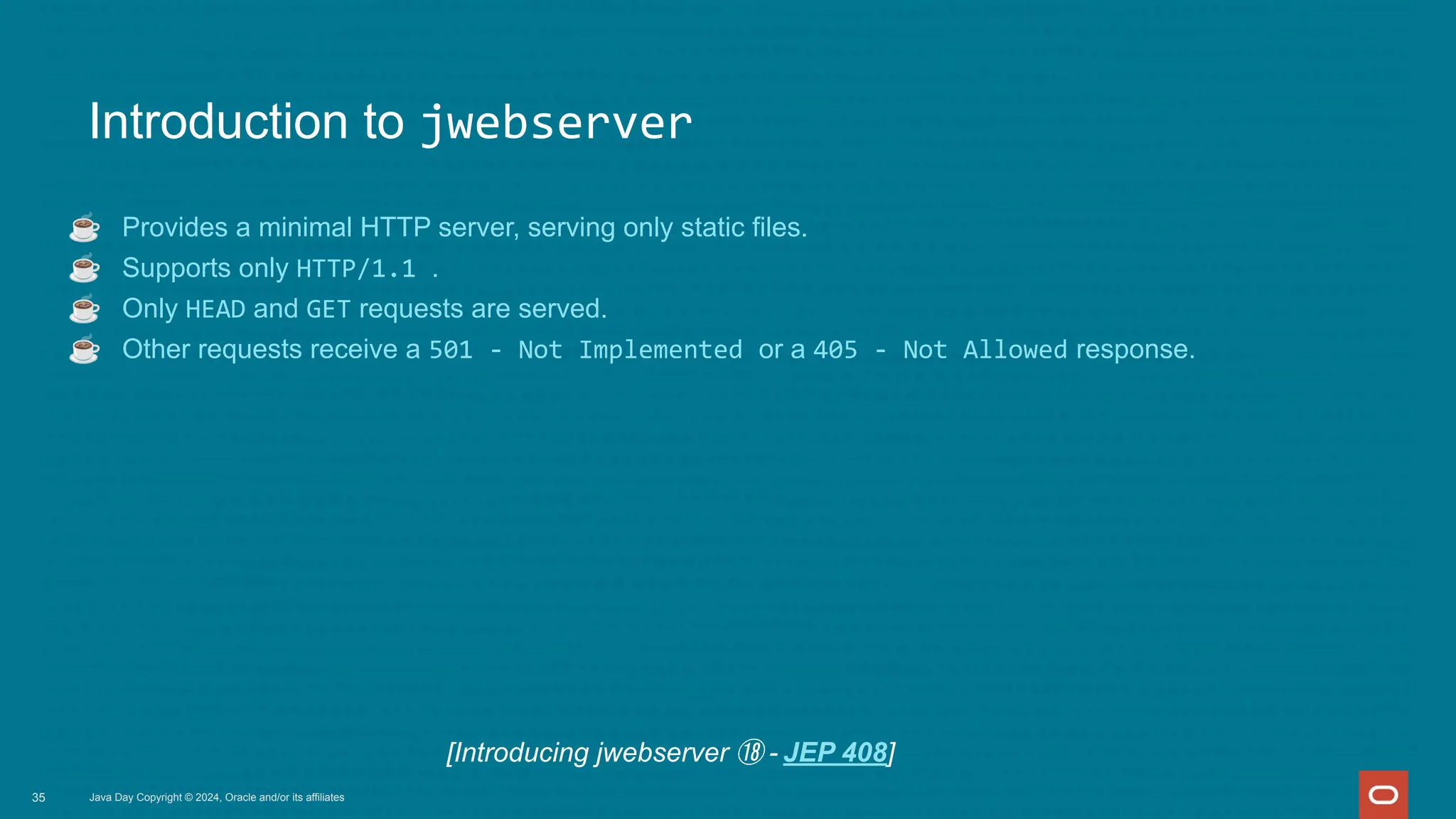Introduction to jwebserver
☕ Provides a minimal HTTP server, serving only static files.
☕ Supports only HTTP/1.1 .
☕ Only HEAD and GET requests are served.
☕ Other requests receive a 501 - Not Implemented or a 405 - Not Allowed response.
Java Day Copyright © 2024, Oracle and/or its affiliates
35
[Introducing jwebserver ⑱ - JEP 408]
 